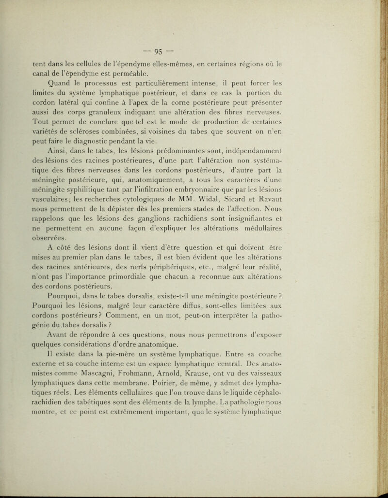 tent dans les cellules de l’épendyme elles-mêmes, en certaines régions où le canal de l’épendyme est perméable. Quand le processus est particulièrement intense, il peut forcer les limites du système lymphatique postérieur, et dans ce cas la portion du cordon latéral qui confine à l’apex de la corne postérieure peut présenter aussi des corps granuleux indiquant une altération des fibres nerveuses. Tout permet de conclure que tel est le mode de production de certaines variétés de scléroses combinées, si voisines du tabes que souvent on n’er peut faire le diagnostic pendant la vie. Ainsi, dans le tabes, les lésions prédominantes sont, indépendamment des lésions des racines postérieures, d’une part l’altération non systéma- tique des fibres nerveuses dans les cordons postérieurs, d’autre part la méningite postérieure, qui, anatomiquement, a lous les caractères d’une méningite syphilitique tant par l’infiltration embryonnaire que par les lésions vasculaires; les recherches cytologiques de MM. Widal, Sicard et Ravaut nous permettent de la dépister dès les premiers stades de l’affection. Nous rappelons que les lésions des ganglions rachidiens sont insignifiantes et ne permettent en aucune façon d’expliquer les altérations médullaires observées. A côté des lésions dont il vient d’être question et qui doivent être mises au premier plan dans le tabes, il est bien évident que les altérations des racines antérieures, des nerfs périphériques, etc., malgré leur réalité, n’ont pas l’importance primordiale que chacun a reconnue aux altérations des cordons postérieurs. Pourquoi, dans le tabes dorsalis, existe-t-il une méningite postérieure ? Pourquoi les lésions, malgré leur caractère diffus, sont-elles limitées aux cordons postérieurs? Comment, en un mot, peut-on interpréter la patho- génie du.tabes dorsalis ? Avant de répondre à ces questions, nous nous permettrons d’exposer quelques considérations d’ordre anatomique. 11 existe dans la pie-mère un système lymphatique. Entre sa couche externe et sa couche interne est un espace lymphatique central. Des anato- mistes comme Mascagni, Frohmann, Arnold, Krause, ont vu des vaisseaux lymphatiques dans cette membrane. Poirier, de même, y admet des lympha- tiques réels. Les éléments cellulaires que l’on trouve dans le liquide céphalo- rachidien des tabétiques sont des éléments de la lymphe. La pathologie nous montre, et ce point est extrêmement important, que le système lymphatique