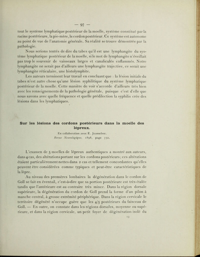 tout le système lymphatique postérieur de la moelle, système constitué parla racine postérieure, la pie-mère, le cordon postérieur. Ce système est autonome au point de vue de l’anatomie générale. Sa réalité se trouve démontrée par la pathologie. Nous serions tentés de dire du tabes qu’il est une lymphangite du sys- tème lymphatique postérieur de la moelle, si le mot de lymphangite n’éveillait pas trop le souvenir de vaisseaux larges et canaliculés enflammés. Notre lymphangite ne serait pas d’ailleurs une lymphangite trajective, ce serait une lymphangite réticulaire, une histolymphite. Les auteurs terminent leur travail en concluant que : la lésion initiale du tabes n’est autre chose qu’une lésion syphilitique du système lymphatique postérieur de la moelle. Cette manière de voir s’accorde d’ailleurs très bien avec les renseignements de la pathologie générale, puisque c’est d’elle que nous savons avec quelle fréquence et quelle prédilection la syphilis crée des lésions dans les lymphatiques. Sur les lésions des cordons postérieurs dans la moelle des lépreux. En collaboration avec E. Jeanselme. Revue Neurologique, 1898, page 751. L’examen de 5 moelles de lépreux authentiques a montré aux auteurs, dans 4 cas, des altérations portant sur les cordons postérieurs ; ces altérations étaient particulièrement nettes dans 2 cas et tellement concordantes qu’elles peuvent être considérées comme typiques et peut-être caractéristiques de la lèpre. Au niveau des premières lombaires la dégénération dans le cordon de Goll se fait en éventail, c’est-à-dire que sa portion postérieure est très étalée tandis que l’antérieure est au contraire très mince. Dans la région dorsale supérieure, la dégénération du cordon de Goll prend la forme d’un pilon à manche central, à grosse extrémité périphérique. Dans la région cervicale le territoire dégénéré n’occupe guère que les 4/5 postérieurs du faisceau de Goll. — En outre, on constate dans les régions dorsales, moyenne ou supé- rieure, et dans la région cervicale, un petit foyer de dégénération isolé du 3