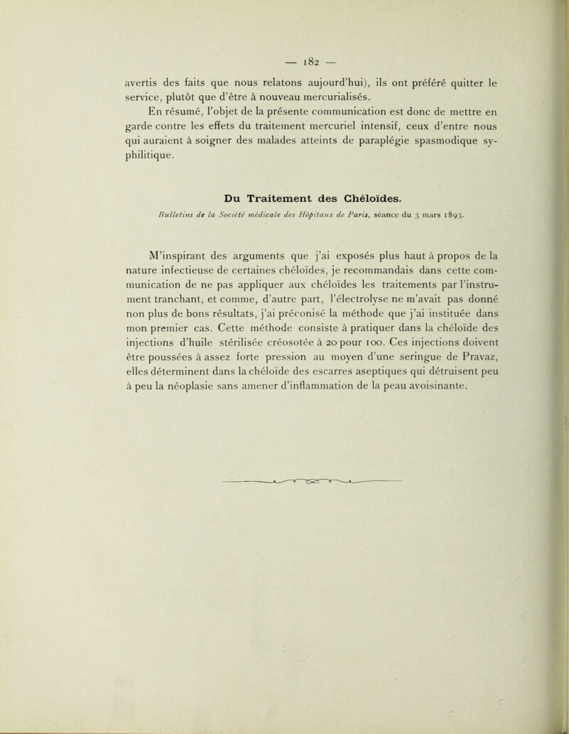 avertis des faits que nous relatons aujourd’hui), ils ont préféré quitter le service, plutôt que d’être à nouveau mercurialisés. En résumé, l’objet de la présente communication est donc de mettre en garde contre les effets du traitement mercuriel intensif, ceux d’entre nous qui auraient à soigner des malades atteints de paraplégie spasmodique sy- philitique. Du Traitement des Chéloïdes. Bulletins de la Société médicale des Hôpitaux de Paris, séance du 3 mars 1893. M’inspirant des arguments que j’ai exposés plus haut à propos de la nature infectieuse de certaines chéloïdes, je recommandais dans cette com- munication de ne pas appliquer aux chéloïdes les traitements par l’instru- ment tranchant, et comme, d’autre part, l’électrolyse ne m’avait pas donné non plus de bons résultats, j’ai préconisé la méthode que j’ai instituée dans mon premier cas. Cette méthode consiste à pratiquer dans la chéloïde des injections d’huile stérilisée créosotée à 20 pour 100. Ces injections doivent être poussées à assez forte pression au moyen d’une seringue de Pravaz, elles déterminent dans la chéloïde des escarres aseptiques qui détruisent peu à peu la néoplasie sans amener d’inflammation de la peau avoisinante.