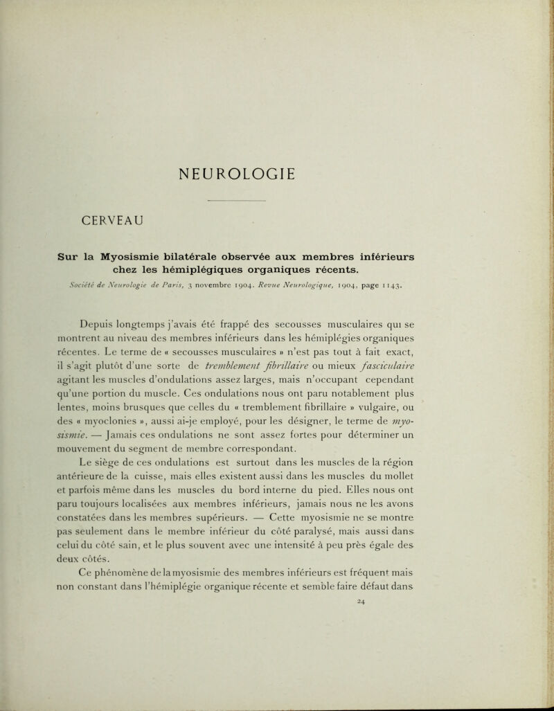 CERVEAU Sur la Myosismie bilatérale observée aux membres inférieurs chez les hémiplégiques organiques récents. Société de Xenrologie de Paris, 3 novembre 1904. Revue Neurologique, 1904, page 1143. Depuis longtemps j’avais été frappé des secousses musculaires qui se montrent au niveau des membres inférieurs dans les hémiplégies organiques récentes. Le terme de « secousses musculaires » n’est pas tout à fait exact, il s’agit plutôt d’une sorte de tremblement jîbnllaire ou mieux fasciciilaire agitant les muscles d’ondulations assez larges, mais n’occupant cependant qu’une portion du muscle. Ces ondulations nous ont paru notablement plus lentes, moins brusques que celles du « tremblement fibrillaire » vulgaire, ou des « myoclonies », aussi ai-je employé, pour les désigner, le terme de myo- sismie. — Jamais ces ondulations ne sont assez fortes pour déterminer un mouvement du segment de membre correspondant. Le siège de ces ondulations est surtout dans les muscles de la région antérieure de la cuisse, mais elles existent aussi dans les muscles du mollet et parfois même dans les muscles du bord interne du pied. Elles nous ont paru toujours localisées aux membres inférieurs, jamais nous ne les avons constatées dans les membres supérieurs. — Cette myosismie ne se montre pas seulement dans le membre inférieur du côté paralysé, mais aussi dans celui du côté sain, et le plus souvent avec une intensité à peu près égale des deux côtés. Ce phénomène de la myosismie des membres inférieurs est fréquen<^ mais non constant dans l’hémiplégie organique récente et semble faire défaut dans 24