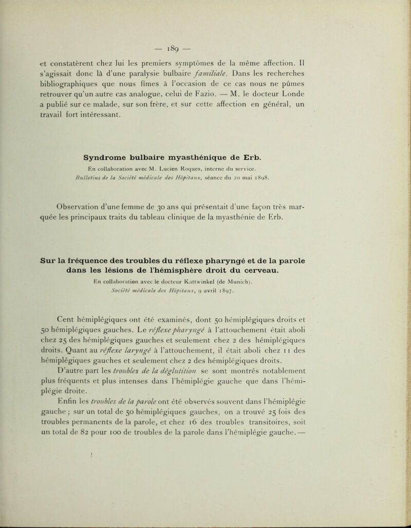 •et constatèrent chez lui les premiers symptômes de la même affection. Il s’agissait donc là d’une paralysie bulbaire familiale. Dans les recherches bibliographiques que nous fîmes à l’occasion de ce cas nous ne pûmes retrouver qu’un autre cas analogue, celui de Fazio. — M. le docteur Londe a publié sur ce malade, sur son frère, et sur cette affection en général, un travail fort intéressant. Syndrome bulbaire myasthénique de Erb. Rn collaboration avec M. Lucien Roques, interne du service. Bulletins de la Société médicale des Hôpitaux, séance du 20 mai 1898. Observation d’une femme de 30 ans qui présentait d’une façon très mar- quée les principaux traits du tableau clinique de la myasthénie de Erb. Sur la fréquence des troubles du réflexe pharyngé et de la parole dans les lésions de l’hémisphère droit du cerveau. Rn collaboration avec le docteur Kattwinkel (de Munich). Société médicale des Hôpitaux, q avril 1897. Cent hémiplégiques ont été examinés, dont 50 hémiplégiques droits et 50 hémiplégiques gauches. Le réflexe pharyngé à l’attouchement était aboli chez 25 des hémiplégiques gauches et seulement chez 2 des hémiplégiques droits. Quant au réflexe laryngé à l’attouchement, il était aboli chez 11 des hémiplégiques gauches et seulement chez 2 des hémiplégiques droits. D’autre part les troubles de la déglutition se sont montrés notablenmnt plus fréquents et plus intenses dans l’hémiplégie gauche que dans l’hémi- plégie droite. Enfin les troubles de la parole ont été observés souvent dans l’hémiplégie gauche ; sur un total de 50 hémiplégiques gauches, on a trouvé 25 fois des troubles permanents de la parole, et chez 16 des troubles transitoires, soit un total de 82 pour 100 de troubles de la parole dans l’hémiplégie gauche.—