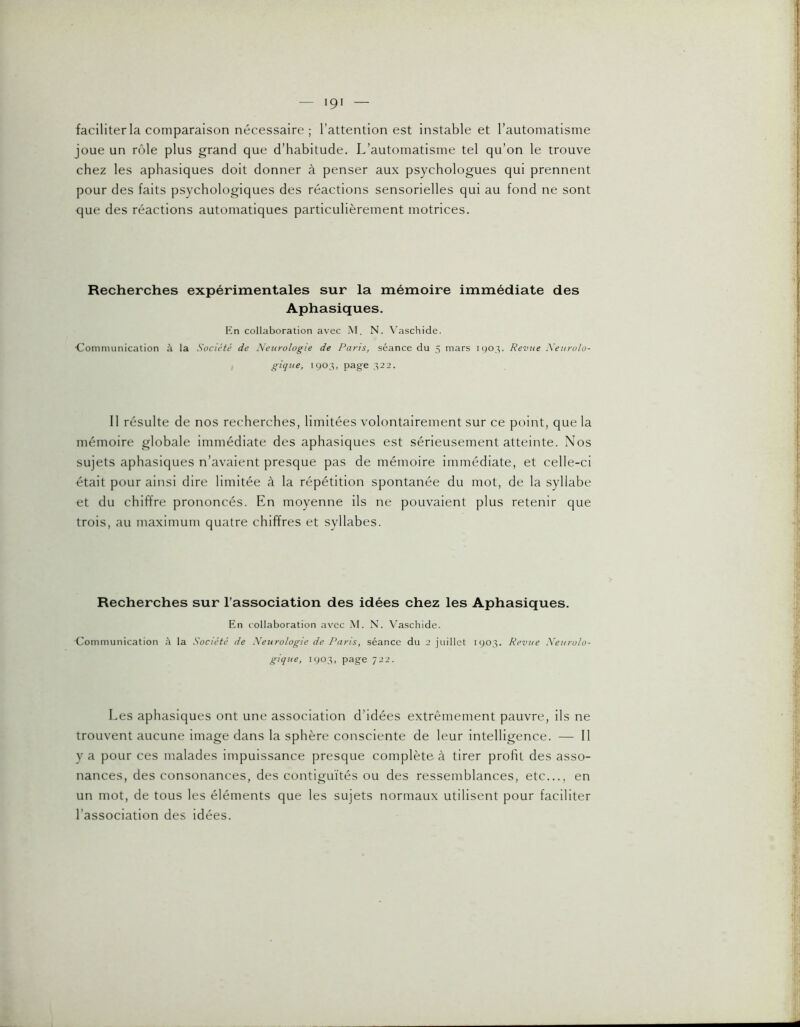 faciliter la comparaison nécessaire ; l’attention est instable et l’automatisme joue un rôle plus grand que d’habitude. L’automatisme tel qu’on le trouve chez les aphasiques doit donner à penser aux psychologues qui prennent pour des faits psychologiques des réactions sensorielles qui au fond ne sont que des réactions automatiques particulièrement motrices. Recherches expérimentales sur la mémoire immédiate des Aphasiques. Kn collaboration avec M. N. Vaschide. ■Communication à la Société de Neurologie de Paris, séance du 5 mars 190.^. Revue Neurolo gique, 1903, page ,^22. Il résulte de nos recherches, limitées volontairement sur ce point, que la mémoire globale immédiate des aphasiques est sérieusement atteinte. Nos sujets aphasiques n’avaient presque pas de mémoire immédiate, et celle-ci était pour ainsi dire limitée à la répétition spontanée du mot, de la syllabe et du chiffre prononcés. En moyenne ils ne pouvaient plus retenir que trois, au maximum quatre chiffres et syllabes. Recherches sur l’association des idées chez les Aphasiques. En collaboration avec .M. N. Vaschide. Communication à la Société de Neurologie de Paris, séance du 2 juillet 1903. Revue Neurolo- gique, 1903, page 722. Les aphasiques ont une association d’idées extrêmement pauvre, ils ne trouvent aucune image dans la sphère consciente de leur intelligence. — Il y a pour ces malades impuissance presque complète à tirer profit des asso- nances, des consonances, des contiguïtés ou des ressemblances, etc..., en un mot, de tous les éléments que les sujets normaux utilisent pour faciliter l’association des idées.