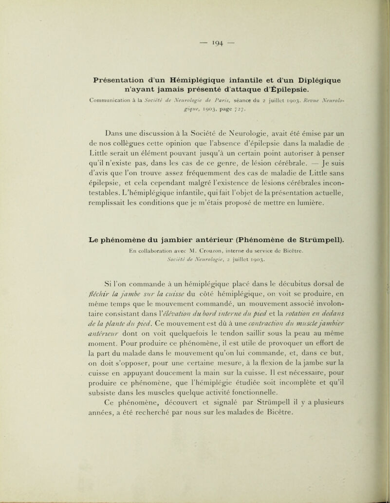 Présentation d’un Hémiplégique infantile et d’un Diplégique n’ayant jamais présenté d’attaque d’Épilepsie. Communication à la Société de Neurologie de Paris, séance du 2 juillet 1903. Revue Neurolo- gique, 1903, page 727. Dans une discussion à la Société de Neurologie, avait été émise par un de nos collègues cette opinion que l’absence d’épilepsie dans la maladie de Little serait un élément pouvant jusqu’à un certain point autoriser à penser qu’il n’existe pas, dans les cas de ce genre, de lésion cérébrale. — Je suis d’avis que l’on trouve assez fréquemment des cas de maladie de Little sans épilepsie, et cela cependant malgré l’existence de lésions cérébrales incon- testables. L’hémiplégique infantile, qui fait l’objet de la présentation actuelle, remplissait les conditions que je m’étais proposé de mettre en lumière. Le phénomène du jambier antérieur (Phénomène de Strümpell). En collaboration avec .M. Crouzon, interne du service de Bicêlre. Société de Neurologie, 2 juillet 1903. Si l’on commande à un hémiplégique placé dans le décubitus dorsal de fléchir la jambe sur la cuisse du côté hémiplégique, on voit se produire, en même temps que le mouvement commandé, un mouvement associé involon- taire consistant dans Vélévatiou du bord interne du pied et la rotation en dedans de la plante du pied. Ce mouvement est dû à une contrachon du musclejanibier antérieur dont on voit quelquefois le tendon saillir sous la peau au même moment. Pour produire ce phénomène, il est utile de provoquer un effort de la part du malade dans le mouvement qu’on lui commande, et, dans ce but, on doit s’opposer, pour une certaine mesure, à la flexion de la jambe sur la cuisse en appuyant doucement la main sur la cuisse. 11 est nécessaire, pour produire ce phénomène, que l’hémiplégie étudiée soit incomplète et qu’il subsiste dans les muscles quelque activité fonctionnelle. Ce phénomène, découvert et signalé par Strümpell il y a plusieurs années, a été recherché par nous sur les malades de Bicêtre.