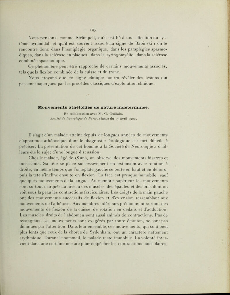 •95 — Nous pensons, comme Strümpell, qu’il est lié à une affection du sys- tème pyramidal, et qu’il est souvent associé au signe de Babinski : on le rencontre donc dans l’hémiplégie organique, dans les paraplégies spasmo- diques, dans la sclérose en plaques, dans la syringomyélie, dans la sclérose combinée spasmodique. Ce phénomène peut être rapproché de certains mouvements associés, tels que la flexion combinée de la cuisse et du tronc. Nous croyons que ce signe clinique pourra révéler des lésions qui passent inaperçues par les procédés classiques d’exploration clinique. Mouvements athétoïdes de nature indéterminée. En collaboration avec M. G. Guillain. Société de Neurologie de Paris, séance du 17 avril iqo2. 11 s’agit d’un malade atteint depuis de longues années de mouvements d’apparence athétosique dont le diagnostic étiologique est fort difficile à préciser. La présentation de cet homme à la Société de Neurologie a d’ail- leurs été le sujet d’une longue discussion. Chez le malade, âgé de 58 ans, on observe des mouvements bizarres et incessants. Sa tête se place successivement en extension avec rotation à droite, en même temps que l’omoplate gauche se porte en haut et en dehors; puis la tête s’incline ensuite en flexion. La face est presque immobile, sauf quelques mouvements de la langue. Au membre supérieur les mouvements sont surtout marqués au niveau des muscles des épaules et des bras dont on voit sous la peau les contractions fasciculaires. Les doigts de la main gauche ont des mouvements successifs de flexion et d’extension ressemblant aux mouvements de l’athétose. Aux membres inférieurs prédominent surtout des mouvements de flexion de la cuisse, de rotation en dedans et d’adduction. Les muscles droits de l’abdomen sont aussi animés de contractions. Pas de nystagmus. Les mouvements sont exagérés par toute émotion, ne sont pas. diminués par l’attention. Dans leur ensemble, ces mouvements, qui sont biem plus lents que ceux de la chorée de Svdenham, ont un caractère nettement arythmique. Durant le sommeil, le malade reste immobile. La volonté inter- vient dans une certaine mesure pour empêcher les contractions musculaires.