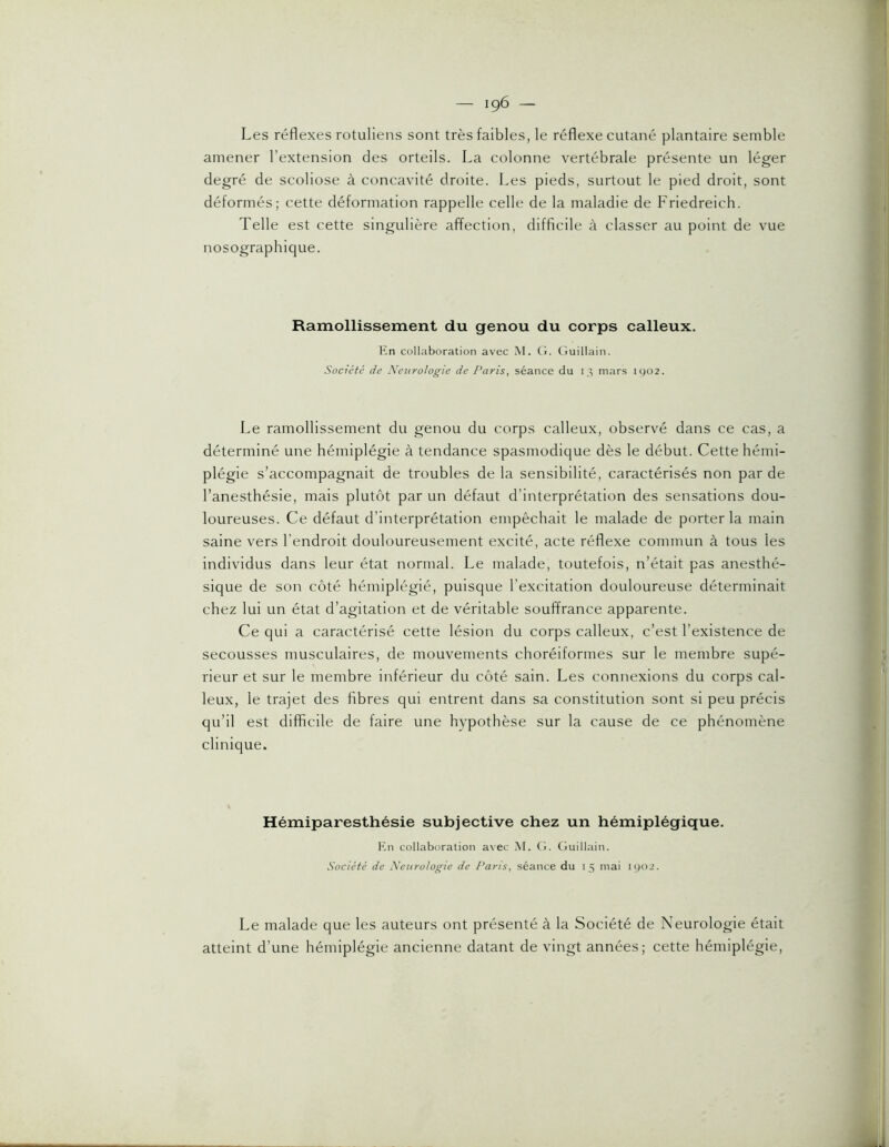 Les réflexes rotuliens sont très faibles, le réflexe cutané plantaire semble amener l’extension des orteils. La colonne vertébrale présente un léger degré de scoliose à concavité droite. Les pieds, surtout le pied droit, sont déformés; cette déformation rappelle celle de la maladie de Friedreich. Telle est cette singulière affection, difficile à classer au point de vue nosographique. Ramollissement du genou du corps calleux. Kn collaboration avec M. G. Guillain. Société de Xextrologie de Paris, séance du i mars ic)02. Le ramollissement du genou du corps calleux, observé dans ce cas, a déterminé une hémiplégie à tendance spasmodique dès le début. Cette hémi- plégie s’accompagnait de troubles de la sensibilité, caractérisés non par de l’anesthésie, mais plutôt par un défaut d’interprétation des sensations dou- loureuses. Ce défaut d’interprétation empêchait le malade de porter la main saine vers l'endroit douloureusement excité, acte réflexe commun à tous les individus dans leur état normal. Le malade, toutefois, n’était pas anesthé- sique de son côté hémiplégié, puisque l'excitation douloureuse déterminait chez lui un état d’agitation et de véritable souffrance apparente. Ce qui a caractérisé cette lésion du corps calleux, c’est l’existence de secousses musculaires, de mouvements choréiformes sur le membre supé- rieur et sur le membre inférieur du côté sain. Les connexions du corps cal- leux, le trajet des fibres qui entrent dans sa constitution sont si peu précis qu’il est difficile de faire une hypothèse sur la cause de ce phénomène clinique. Hémiparesthésie subjective chez un hémiplégique. Kn collaboration avec M. G. Guillain. Société de Neurologie de Paris, séance du 15 mai lyoi. Le malade que les auteurs ont présenté à la Société de Neurologie était atteint d’une hémiplégie ancienne datant de vingt années; cette hémiplégie.