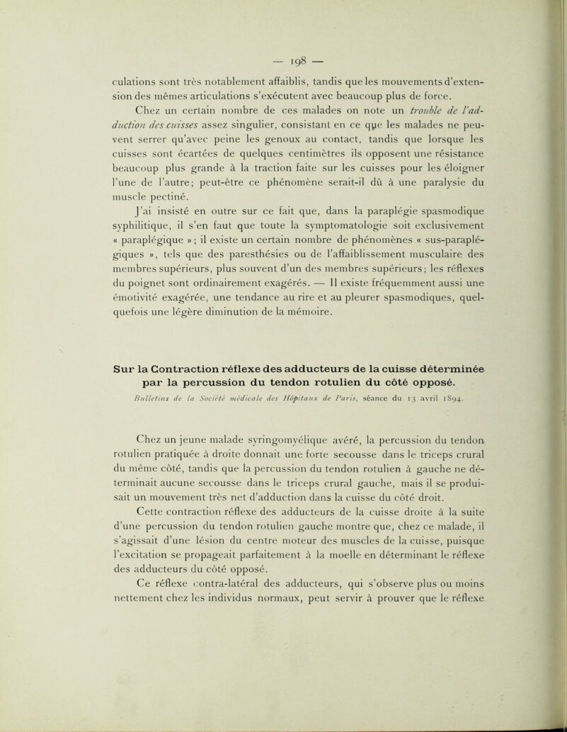 culatlons sont très notablement affaiblis, tandis que les mouvements d’exten- sion des mêmes articulations s’exécutent avec beaucoup plus de force. Chez un certain nombre de ces malades on note un trouble de l'ad- duction des cuisses assez singulier, consistant en ce qye les malades ne peu- vent serrer qu’avec peine les genoux au contact, tandis que lorsque les cuisses sont écartées de quelques centimètres ils opposent une résistance beaucoup plus grande à la traction faite sur les cuisses pour les éloigner l’une de l’autre; peut-être ce phénomène serait-il dû à une paralysie du muscle pectiné. J’ai insisté en outre sur ce fait que, dans la paraplégie spasmodique syphilitique, il s’en faut que toute la symptomatologie soit exclusivement « paraplégique » ; il existe un certain nombre de phénomènes « sus-paraplé- giques », tels que des paresthésies ou de l’affaiblissement musculaire des membres supérieurs, plus souvent d’un des membres supérieurs; les réflexes du poignet sont ordinairement exagérés. — 11 existe fréquemment aussi une émotivité exagérée, une tendance au rire et au pleurer spasmodiques, quel- quefois une légère diminution de la mémoire. Sur la Contraction réflexe des adducteurs de la cuisse déterminée par la percussion du tendon rotulien du côté opposé. Bulletins de la Société médicale des Hôpitaux de Pans, séance du 13 avril 1894. Chez un jeune malade syringomyélique avéré, la percussion du tendon rotulien pratiquée à droite donnait une forte secousse dans le triceps crural du même côté, tandis que la percussion du tendon rotulien à gauche ne dé- terminait aucune secousse dans le triceps crural gauche, mais il se produi- sait un mouvement très net d’adduction dans la cuisse du côté droit. Cette contraction réflexe des adducteurs de la cuisse droite à la suite d’une percussion du tendon rotulien gauche montre que, chez ce malade, il s’agissait d’une lésion du centre moteur des muscles de la cuisse, puisque l’excitation se propageait parfaitement à la moelle en déterminant le réflexe des adducteurs du côté opposé. Ce réflexe contra-latéral des adducteurs, qui s’observe plus ou moins nettement chez les individus normaux, peut servir à prouver que le réflexe