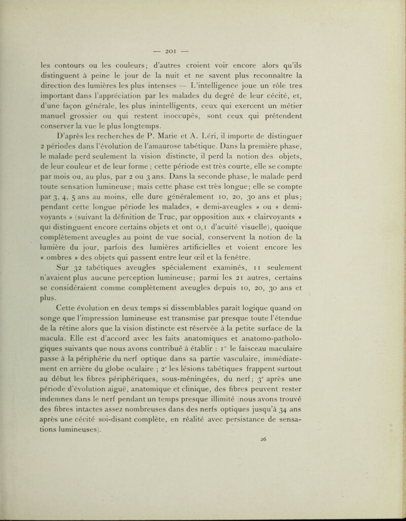 les contours ou les couleurs; d’autres croient voir encore alors qu’ils distinguent à peine le jour de la nuit et ne savent plus reconnaître la direction des lumières les plus intenses — L’intelligence joue un rôle très important dans l’appréciation par les malades du degré de leur cécité, et, d’une façon générale, les plus inintelligents, ceux qui exercent un métier manuel grossier ou qui restent inoccupés, sont ceux qui prétendent conserver la vue le plus longtemps. D’après les recherches de P. Marie et A. Léri, il importe de distinguer 2 périodes dans l’évolution de l’amaurose tabétique. Dans la première phase, le malade perd seulement la vision distincte, il perd la notion des objets, de leur couleur et de leur forme ; cette période est très courte, elle se compte par mois ou, au plus, par 2 ou 3 ans. Dans la seconde phase, le malade perd toute sensation lumineuse; mais cette phase est très longue; elle se compte par 3, 4, 5 ans au moins, elle dure généralement 10, 20, 30 ans et plus; pendant cette longue période les malades, « demi-aveugles » ou « demi- voyants » (suivant la définition de Truc, par opposition aux « clairvoyants » qui distinguent encore certains objets et ont 0,1 d’acuité visuelle), quoique complètement aveugles au point de vue social, conservent la notion de la lumière du jour, parfois des lumières artificielles et voient encore les « ombres » des objets qui passent entre leur œil et la fenêtre. Sur 32 tabétiques aveugles spécialement examinés, 11 seulement n’avalent plus aucune perception lumineuse; parmi les 21 autres, certains se considéraient comme complètement aveugles depuis 10, 20, 30 ans et plus. Cette évolution en deux temps si dissemblables paraît logique quand on songe que l’impression lumineuse est transmise par presque toute l’étendue de la rétine alors que la vision distincte est réservée à la petite surface de la macula. Klle est d’accord avec les faits anatomiques et anatomo-patholo- giques suivants que nous avons contribué à établir : i le faisceau maculaire passe à la périphérie du nerf optique dans sa partie vasculaire, immédiate- ment en arrière du globe oculaire ; 2“ les lésions tabétiques frappent surtout au début les fibres périphériques, sous-méningées, du nerf; 3“ après une période d’évolution aiguë, anatomique et clinique, des fibres peuvent rester indemnes dans le nerf pendant un temps presque illimité nous avons trouvé des fibres intactes assez nombreuses dans des nerfs optiques jusqu’à 34 ans après une cécité soi-disant complète, en réalité avec persistance de sensa- tions lumineuses). 26