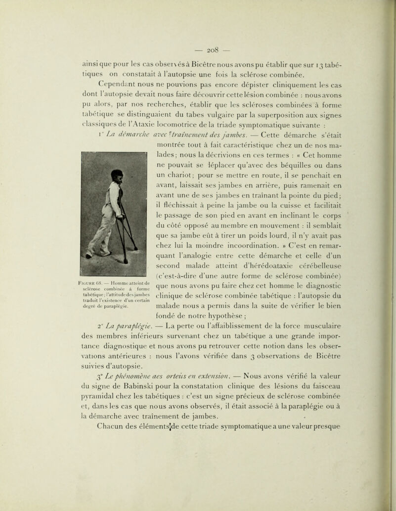 ainsi que pour les cas obser\ és à Bicêtre nous avons pu établir que sur 13 tabé- tiques on constatait à l’autopsie une fois la sclérose combinée. Cependant nous ne pouvions pas encore dépister cliniquement les cas dont l’autopsie devait nous faire découvrir cette lésion combinée : nous avons pu alors, par nos recherches, établir que les scléroses combinées à forme tabétique se distinguaient du tabes vulgaire par la superposition aux signes classiques de l’Ataxie locomotrice delà triade symptomatique suivante : \ La (icmarchc avec'■ tratne)ne)it des jambes. —Cette démarche s’était montrée tout à fait caractéristique chez un de nos ma- lades; nous la décrivions en ces termes : « Cet homme ne pouvait se déplacer qu’avec des béquilles ou dans un chariot; pour se mettre en route, il se penchait en avant, laissait ses jambes en arrière, puis ramenait en avant une de ses jambes en traînant la pointe du pied; il fléchissait à peine la jambe ou la cuisse et facilitait le passage de son pied en avant en inclinant le corps du côté opposé au membre en mouvement : il semblait que sa jambe eût à tirer un poids lourd, il n’y avait pas chez lui la moindre incoordination. » C’est en remar- quant l’analogie entre cette démarche et celle d’un second malade atteint d’hérédoataxie cérébelleuse (c’est-à-dire d’une autre forme de sclérose combinée) P louRE 68. — Homme atteint de _ nous avons pu faire chez cet homme le diagnostic sclérosé combinée a torme a r o tabétique;i’attitudedesjambes clinique de sclérose Combinée tabétique : l’autopsie du traduit l’existence d’un certain ^ _ . * . ’ . deg^ré de parapiésrie. malade nous a peniiis dans la suite de vérifier le bien fondé de notre hypothèse ; 2 La paraplégie. — La perte ou l’affaiblissement de la force musculaire des membres inférieurs survenant chez un tabétique a une grande impor- tance diagnostique et nous avons pu retrouver cette notion dans les obser- vations antérieures : nous l’avons vérifiée dans 3 observations de Bicêtre suivies d’autopsie. g Lephéiiofuèiie aes orteÎLS en extension. — Nous avons vérifié la valeur du signe de Babinski pour la constatation clinique des lésions du faisceau pyramidal chez les tabétiques : c’est un signe précieux de sclérose combinée et, dans les cas que nous avons observés, il était associé à la paraplégie ou à la démarche avec traînement de jambes. Chacun des élémentsjde cette triade symptomatique a une valeur presque