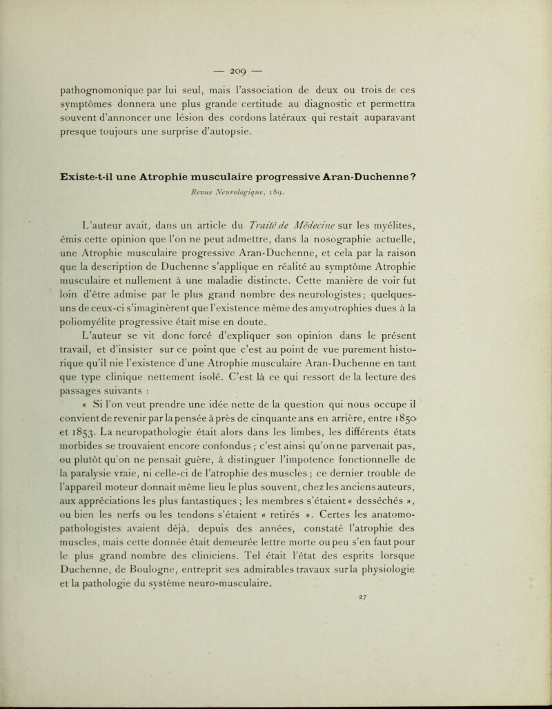 pathognomonique par lui seul, mais l’association de deux ou trois de ces symptômes donnera une plus grande certitude au diagnostic et permettra souvent d’annoncer une lésion des cordons latéraux qui restait auparavant presque toujours une surprise d’autopsie. Existe-t-il une Atrophie musculaire progressive Aran-Duchenne ? Revue Neurologique, i8y. L’auteur avait, dans un article du Traité de Médecine snx les myélites, émis cette opinion que l’on ne peut admettre, dans la nosographie actuelle, une Atrophie musculaire progressive Aran-Duchenne, et cela par la raison que la description de Duchenne s’applique en réalité au symptôme Atrophie musculaire et nullement à une maladie distincte. Cette manière de voir fut loin d’être admise par le plus grand nombre des neurologistes ; quelques- uns de ceux-ci s’imaginèrent que l’existence même des amyotrophies dues à la poliomyélite progressive était mise en doute. L’auteur se vit donc forcé d’expliquer son opinion dans le présent travail, et d’insister sur ce point que c’est au point de vue purement histo- rique qu’il nie l’existence d’une Atrophie musculaire Aran-Duchenne en tant que type clinique nettement isolé. C’est là ce qui ressort de la lecture des passages suivants : « Si l’on veut prendre une idée nette de la question qui nous occupe il convientderevenir parlapenséeàprès de cinquante ans en arrière, entre 185a et 1853. La neuropathologie était alors dans les limbes, les différents états morbides se trouvaient encore confondus ; c’est ainsi qu’on ne parvenait pas, ou plutôt qu’on ne pensait guère, à distinguer l’impotence fonctionnelle de la paralysie vraie, ni celle-ci de l’atrophie des muscles ; ce dernier trouble de- l’appareil moteur donnait même lieu le plus souvent, chez les anciens auteurs, aux appréciations les plus fantastiques ; les membres s’étaient « desséchés », ou bien les nerfs ouïes tendons s’étaient « retirés ». Certes les anatomo- pathologistes avaient déjà, depuis des années, constaté l’atrophie des muscles, mais cette donnée était demeurée lettre morte ou peu s’en faut pour le plus grand nombre des cliniciens. Tel était l’état des esprits lorsque Duchenne, de Boulogne, entreprit ses admirables travaux sur la physiologie et la pathologie du svstème neuro-musculaire. 27