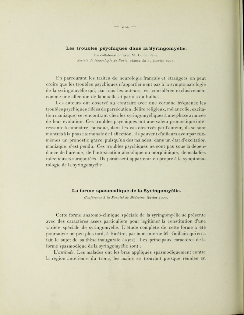 Les troubles psychiques dans la Syringomyélie. collaboration avec M. (î. Ciuillain. Société de Neurologie de Paris, séance du 15 janvier UJ03. En parcourant les traités de neurologie français et étrangers on peut croire que les troubles psychiques n’appartiennent pas à la symptomatologie de la syringomyélie qui, par tous les auteurs, est considérée exclusivement comme une affection de la moelle et parfois du bulbe. Les auteurs ont observé au contraire avec une certaine fréquence les troubles psychiques (idées de persécution, délire religieux, mélancolie, excita- tion maniaque) se rencontrant chez les syringomyéliques à une phase av'ancée de leur évolution. Ces troubles psychiques ont une valeur pronostique inté- ressante à connaître, puisque, dans les cas observés par l’auteur, ils se sont montrés à la phase terminale de l’affection. I Is peuvent d’ailleurs avoir par eux- mêmes un pronostic grave, puisqu’un des malades, dans un état d’excitation maniaque, s’est pendu. Ces troubles psychiques ne sont pas sous la dépen- dance de l’urémie, de l’intoxication alcoolique ou morphinique, de maladies infectieuses surajoutées. Ils paraissent appartenir en propre à la symptoma- tologie de la syringomyélie. La forme spasmodique de la Syringomyélie. Conférence à la Faculté de Médecine, février ic)Oo. Cette forme anatomo-clinique spéciale de la syringomyélie se présente avec des caractères assez particuliers pour légitimer la constitution d’une variété spéciale de syringomyélie. L’étude complète de cette forme a été poursuivie un peu plus tard, à Bicêtre, par mon interne M. Guillain qui en a fait le sujet de sa thèse inaugurale (1902). Les principaux caractères de la forme spasmodique de la syringomyélie sont : \Jattitude. Les malades ont les bras appliqués spasmodiquement contre la région antérieure du tronc, les mains se trouvant presque réunies en