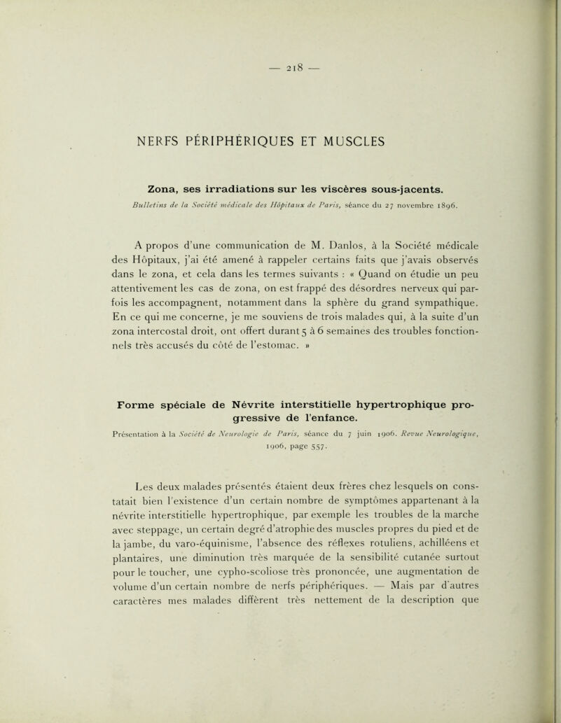 NERFS PÉRIPHÉRIQUES ET MUSCLES Zona, ses irradiations sur les viscères sous-jacents. Bulletins de la Société médicale des Hôpitaux de Paris, séance du 27 novembre i8g6. A propos d’une communication de M. Danlos, à la Société médicale des Hôpitaux, j’ai été amené à rappeler certains faits que j’avais observés dans le zona, et cela dans les termes suivants : « Quand on étudie un peu attentivement les cas de zona, on est frappé des désordres nerveux qui par- fois les accompagnent, notamment dans la sphère du grand sympathique. En ce qui me concerne, je me souviens de trois malades qui, à la suite d’un zona intercostal droit, ont offert durant 5 à 6 semaines des troubles fonction- nels très accusés du côté de l’estomac. » Forme spéciale de Névrite interstitielle hypertrophique pro- gressive de l’enfance. Présentation à la Société de Neurologie de Paris, séance du 7 juin igo6. Revue Neurologique, igo6, page 557. Les deux malades présentés étaient deux frères chez lesquels on cons- tatait bien l'existence d’un certain nombre de symptômes appartenant à la névrite interstitielle hypertrophique, par exemple les troubles de la marche avec steppage, un certain degré d’atrophie des muscles propres du pied et de la jambe, du varo-équinisme, l’absence des réflexes rotuliens, achilléens et plantaires, une diminution très marquée de la sensibilité cutanée surtout pour le toucher, une cypho-scoliose très prononcée, une augmentation de volume d’un certain nombre de nerfs périphériques. — Mais par d'autres caractères mes malades diffèrent très nettement de la description que