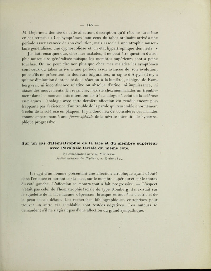 en ces termes : « Les symptômes étant ceux du tabes ordinaire arrivé à une période assez avancée de son évolution, mais associé à une atrophie muscu- laire généralisée, une cyphoscoliose et un état hypertrophique des nerfs. » — J’ai fait remarquer que, chez mes malades, il ne peut être question d’atro- phie musculaire généralisée puisque les membres supérieurs sont à peine touchés. On ne peut dire non plus que chez mes malades les symptômes sont ceux du tabes arrivé à une période assez avancée de son évolution, puisqu’ils ne présentent ni douleurs fulgurantes, ni signe d’Argyll (il n’y a qu’une diminution d’intensité de la réaction à la lumièrej, ni signe de Rom- bergvrai, ni incontinence relative ou absolue d’urine, ni impuissance, ni ataxie des mouvements. En revanche, il existe chez mes malades un tremble- ment dans les mouvements intentionnels très analogue à celui de la sclérose en plaques; l’analogie avec cette dernière affection est rendue encore plus frappante par l’existence d’un trouble de la parole qui ressemble énormément à celui de la sclérose en plaques. 11 y a donc heu de considérer ces malades comme appartenant à une forme spéciale de la névrite interstitielle hypertro- phique progressive. Sur un cas d’Hémiatrophie de la face et du membre supérieur avec Paralysie faciale du même côté. En collaboration avec G. Marinesco. Société médicale des Hôpitaux, 22 février 1895. 11 s’agit d’un homme présentant une affection atrophique ayant débuté dans l’enfance et portant sur la face, sur le membre supérieur et sur le thorax du côté gauche. L’affection se montra tout à fait progressive. — L’aspect n’était pas celui de l’hémiatrophie faciale du type Romberg, il n’existait sur le squelette de la face aucune dépression brusque et tout état cicatriciel de la peau faisait défaut. Les recherches bibliographiques entreprises pour trouver un autre cas semblable sont restées négatives. Les auteurs se demandent s’il ne s’agirait pas d’une affection du grand sympathique.