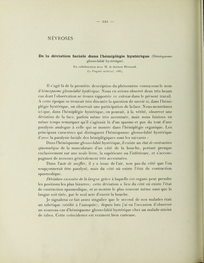 NÉVROSES De la déviation faciale dans l’hémiplégie hystérique (Hémispasme glosso-labié hystérique). En collaboration avec M. le docteur Brissaud. Le Progrès médical, 1887. Il s’agit là de la première description du phénomène connu sous le nom à,'hémispasme glosso-labié hystérique. Nous en avions observé deux très beaux cas dont l’observation se trouve rapportée in extenso dans le présent travail. A cette époque se trouvait très discutée la question de savoir si, dans l’hémi- plégie hystérique, on observait une participation de la face. Nous montrâmes ici que, dans l’hémiplégie hystérique, on pouvait, à la vérité, observer une déviation de la face, parfois même très accentuée, mais nous faisions en même temps remarquer qu’il s’agissait là d’un spasme et pas du tout d’une paralysie analogue à celle qui se montre dans l’hémiplégie organique. Les- principaux caractères qui distinguent l’hémispasme glosso-labié hystérique d’avec la paralysie faciale des hémiplégiques sont les suivants : Dans l’hémispasme glosso-labié hystérique, il existe un état de contraction spasmodique de la musculature d’un côté de la bouche, portant presque exclusivement sur une seule lèvre, la supérieure ou l’inférieure, et s’accom- pagnant de secousses généralement très accentuées. Dans Vacte de souffler, il y a issue de l’air, non pas du côté que l’on soupçonnerait être paralysé, mais du côté où existe l’état de contraction spasmodique. Déviation excessive de la langue grâce à laquelle cet organe peut prendre les positions les plus bizarres; cette déviation a lieu du côté où existe l’état de contraction spasmodique, et se montre le plus souvent même sans que la langue soit tirée, par le seul acte d’ouvrir la bouche. Je signalerai ce fait assez singulier que le second de nos malades était un tabétique (vérifié à l’autopsie) ; depuis lors j’ai eu l’occasion d’observer un nouveau cas d’hémispasme glosso-labié hystérique chez un malade atteint de tabes. Cette coïncidence est vraiment bien curieuse.