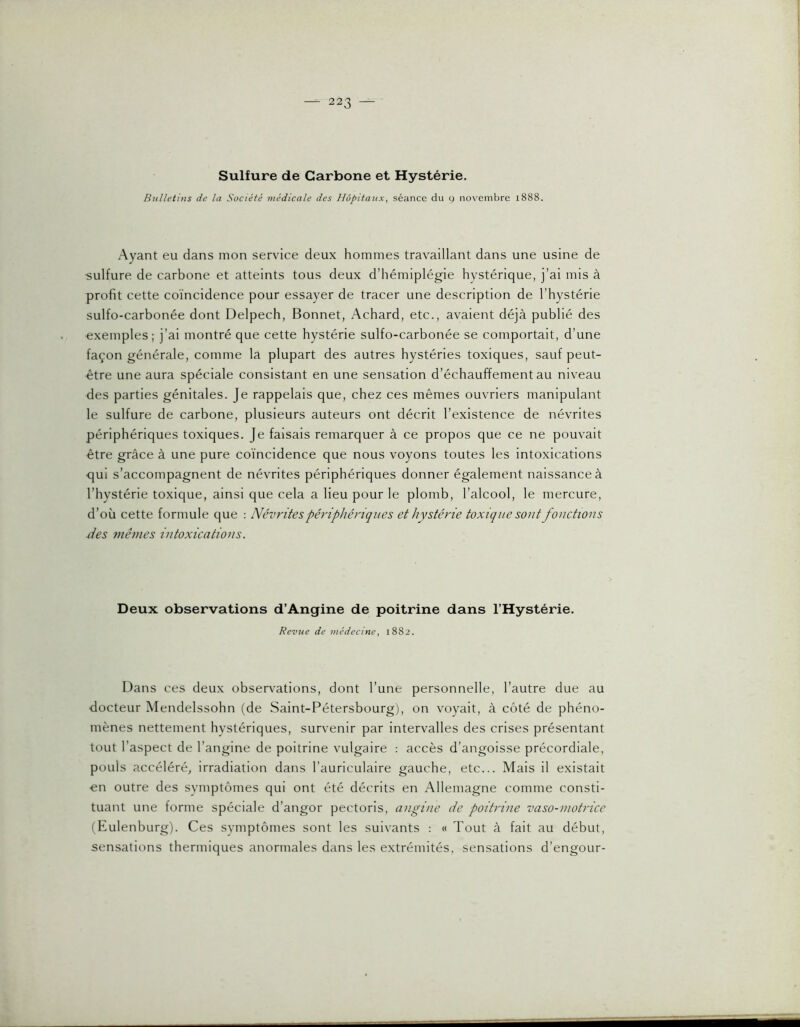 Sulfure de Carbone et Hystérie. Bulletins de la Société médicale des Hôpitaux, séance du y novembre 1888. Ayant eu dans mon service deux hommes travaillant dans une usine de sulfure de carbone et atteints tous deux d’hémiplégie hystérique, j’ai mis à profit cette coïncidence pour essayer de tracer une description de l’hystérie sulfo-carbonée dont Delpech, Bonnet, Achard, etc., avaient déjà publié des exemples; j’ai montré que cette hystérie sulfo-carbonée se comportait, d’une façon générale, comme la plupart des autres hystéries toxiques, sauf peut- être une aura spéciale consistant en une sensation d’échauffement au niveau des parties génitales. Je rappelais que, chez ces mêmes ouvriers manipulant le sulfure de carbone, plusieurs auteurs ont décrit l’existence de névrites périphériques toxiques. Je faisais remarquer à ce propos que ce ne pouvait être grâce à une pure coïncidence que nous voyons toutes les intoxications qui s’accompagnent de névrites périphériques donner également naissance à l’hystérie toxique, ainsi que cela a lieu pour le plomb, l’alcool, le mercure, d’où cette formule que : Névrites périphériques et hystérie toxique sout fouettons xi es fnênies intoxications. Deux observations d’Angine de poitrine dans l’Hystérie. Revue de médecine, 1882. Dans ces deux observations, dont l’une personnelle, l’autre due au docteur Mendelssohn (de Saint-Pétersbourg), on voyait, à côté de phéno- mènes nettement hystériques, survenir par intervalles des crises présentant tout l’aspect de l’angine de poitrine vulgaire : accès d’angoisse précordiale, pouls accéléré, irradiation dans l’auriculaire gauche, etc... Mais il existait ■en outre des symptômes qui ont été décrits en Allemagne comme consti- tuant une forme spéciale d’angor pectoris, angine de poitrine vaso-motrice (Eulenburg). Ces symptômes sont les suivants : « Tout à fait au début, sensations thermiques anormales dans les extrémités, sensations d’engour-