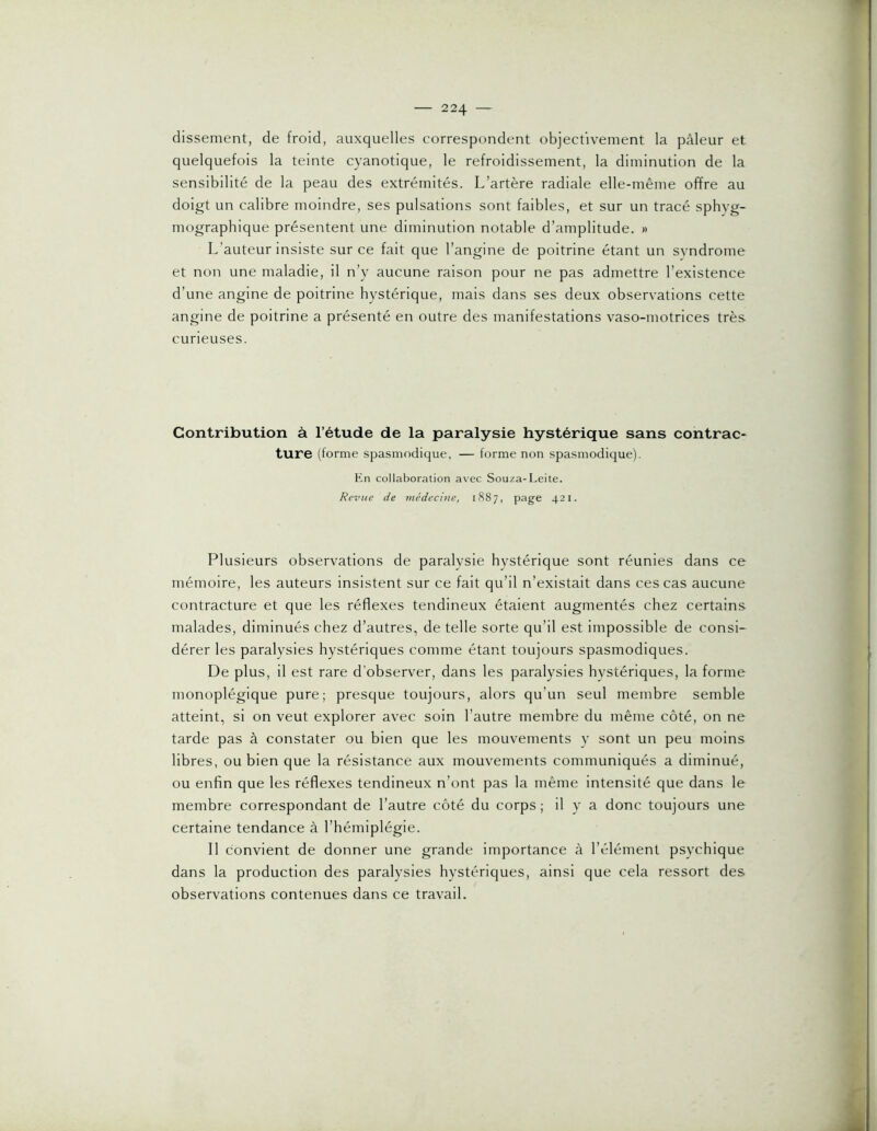 dissement, de froid, auxquelles correspondent objectivement la pâleur et quelquefois la teinte cyanotique, le refroidissement, la diminution de la sensibilité de la peau des extrémités. L’artère radiale elle-même offre au doigt un calibre moindre, ses pulsations sont faibles, et sur un tracé sphyg- mographique présentent une diminution notable d’amplitude. » L’auteur insiste sur ce fait que l’angine de poitrine étant un syndrome et non une maladie, il n’y aucune raison pour ne pas admettre l’existence d’une angine de poitrine hystérique, mais dans ses deux observations cette angine de poitrine a présenté en outre des manifestations vaso-motrices très curieuses. Contribution à l’étude de la paralysie hystérique sans contrac ture (forme spasmodique, — forme non spasmodique). En collaboration avec Souza-Leite. Revue de médecine, 1887, page 421. Plusieurs observations de paralysie hystérique sont réunies dans ce mémoire, les auteurs insistent sur ce fait qu’il n’existait dans ces cas aucune contracture et que les réflexes tendineux étaient augmentés chez certains malades, diminués chez d’autres, de telle sorte qu’il est impossible de consi- dérer les paralysies hystériques comme étant toujours spasmodiques. De plus, il est rare d’observer, dans les paralysies hystériques, la forme monoplégique pure; presque toujours, alors qu’un seul membre semble atteint, si on veut explorer avec soin l’autre membre du même côté, on ne tarde pas à constater ou bien que les mouvements y sont un peu moins libres, ou bien que la résistance aux mouvements communiqués a diminué, ou enfin que les réflexes tendineux n’ont pas la même intensité que dans le membre correspondant de l’autre côté du corps ; il y a donc toujours une certaine tendance à l’hémiplégie. Il convient de donner une grande importance à l’élément psychique dans la production des paralysies hystériques, ainsi que cela ressort des observations contenues dans ce travail.