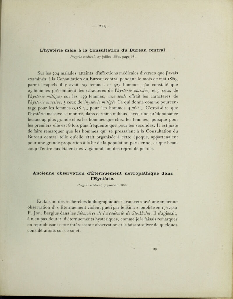 L’hystérie mâle à la Consultation du Bureau central Progrès viédical, 27 juillet 1889, page 68. Sur les 704 malades atteints d’affections médicales diverses que j’avais examinés à la Consultation du Bureau central pendant le mois de mai 1889, parmi lesquels il y avait 179 femmes et 525 hommes, j’ai constaté que 25 hommes présentaient les caractères de Xhystérie massive, et 3 ceux de \hystérie mitigée; sur les 179 femmes, une seule offrait les caractères de Vhystérie massive, 5 ceux de Vhystérie mitigée. qui donne comme pourcen- tage pour les femmes 0,58 pour les hommes 4,76 C’est-à-dire que l’hystérie massive se montre, dans certains milieux, avec une prédominance beaucoup plus grande chez les hommes que chez les femmes, puisque pour les premiers elle est 8 fois plus fréquente que pour les secondes. Il est juste de faire remarquer que les hommes qui se pressaient à la Consultation du Bureau central telle qu’elle était organisée à cette époque, appartenaient pour une grande proportion à la |ie de la population parisienne, et que beau- coup d’entre eux étaient des vagabonds ou des repris de justice. Ancienne observation d’Éternuement névropathique dans l’Hystérie. Progrès médical, 7 janvier 1888. En faisant des recherches bibliographiques j’avais retrouvé une ancienne observation d’ « Eternuement violent guéri par le Kina », publiée en 1772 par P. Jon. Bergius dans les Mémoires de h Académie de Stockholm. 11 s’agissait, à n’en pas douter, d’éternuements hystériques, comme je le faisais remarquer en reproduisant cette intéressante observation et la faisant suivre de quelques considérations sur ce sujet. 29