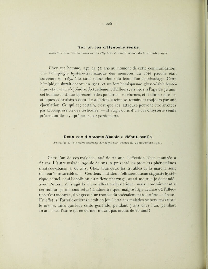 22Ô Sur un cas d’Hystérie sénile. Bulletins de la Société médicale des Hôpitaux de Pans, séance du 8 no\'cmbre 1901. Chez cet homme, âgé de 72 ans au moment de cette communication, une hémiplégie hystéro-traumatique des membres du côté gauche était survenue en 1854 à la suite d’une chute du haut d’un échafaudage. Cette hémiplégie durait encore en 1901, et un fort hémispasme glosso-labié hysté- rique était venu s’yjoindre. Actuellement d’ailleurs, en 1901, à l’âge de 72 ans, cethomme continue àprésenterdes pollutions nocturnes, et il affirme que les attaques convulsives dont il est parfois atteint se terminent toujours par une éjaculation. Ce qui est certain, c’est que ces attaques peuvent être arrêtées par la compression des testicules. — Il s’agit donc d’un cas d’hystérie sénile présentant des symptômes assez particuliers. Deux cas d’Astasie-Abasie à début sénile Bulletins de la Société médicale des Hôpitaux, séance du 2g novembre igoi. Chez l’un de ces malades, âgé de 72 ans, l’affection s’est montrée à 65 ans. L’autre malade, âgé de 80 ans, a présenté les premiers phénomènes d’astasie-abasie à 68 ans. Chez tous deux les troubles de la marche sont demeurés invariables. — Ces deux malades n’offraient aucun stigmate hysté- rique actuel, sauf l’abolition du réflexe pharyngé, aussi me suis-je demandé, avec Petren, s’il s’agit là d’une affection hystérique; mais, contrairement à cet auteur, je me suis refusé à admettre que, malgré l’âge av^ancé où l’affec- tion s’est montrée, il s’agisse d’un trouble dû spécialement à l’artério-sclérose. En effet, si l’artério-sclérose était en jeu, l’état des malades ne serait pas resté le même, ainsi que leur santé générale, pendant 7 ans chez l’un, pendant 12 ans chez l’autre (et ce dernier n’avait pas moins de 80 ans)!