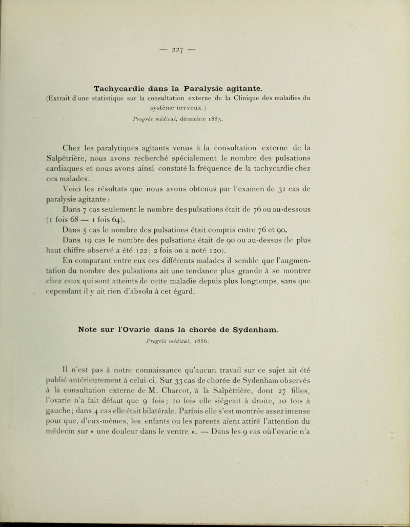 Tachycardie dans la Paralysie agitante. (Extrait d’une statistique sur la consultation externe de la Clinique des maladies du système nerveux.) Progrès médical, décembre 1885. Chez les paralytiques agitants venus à la consultation externe de la Salpêtrière, nous avons recherché spécialement le nombre des pulsations cardiaques et nous avons ainsi constaté la fréquence de la tachycardie chez ces malades. Wtici les résultats que nous avons obtenus par l’examen de 31 cas de paralysie agitante : Dans 7 cas seulement le nombre des pulsations était de 76 ou au-dessous (i fois 68— I fois 64). Dans 5 cas le nombre des pulsations était compris entre 76 et 90. Dans 19 cas le nombre des pulsations était de 90 ou au-dessus (le plus haut chiffre observé a été 122 ; 2 fois on a noté 120). En comparant entre eux ces différents malades il semble que l’augmen- tation du nombre des pulsations ait une tendance plus grande à se montrer chez ceux qui sont atteints de cette maladie depuis plus longtemps, sans que cependant il y ait rien d’absolu à cet égard. Note sur l’Ovarie dans la chorée de Sydenham. Progrès médical, 1886. 11 n’est pas à notre connaissance qu’aucun travail sur ce sujet ait été publié antérieurement à celui-ci. Sur 33 cas de chorée de Sydenham observés à la consultation externe de M. Charcot, à la Salpêtrière, dont 27 filles, l’ovarie n’a fait défaut que 9 fois; 10 fois elle siégeait à droite, 10 fois à gauche ; dans 4 cas elle était bilatérale. Parfois elle s’est montrée assez intense pour que, d’eux-mêmes, les enfants ou les parents aient attiré l’attention du médecin sur « une douleur dans le ventre ». — Dans les 9 cas oùl’ovarie n’a