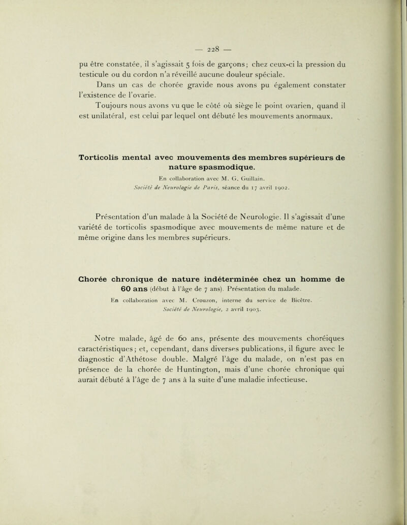 pu être constatée, il s’agissait 5 fois de garçons; chez ceux-ci la pression du testicule ou du cordon n’a réveillé aucune douleur spéciale. Dans un cas de chorée gravide nous avons pu également constater l’existence de l’ovarie. Toujours nous avons vu que le côté où siège le point ovarien, quand il est unilatéral, est celui par lequel ont débuté les mouvements anormaux. Torticolis mental avec mouvements des membres supérieurs de nature spasmodique. En collaboration avec M. G. Guillain. Société de Neurologie de Paris, séance du 17 avril ig02. Présentation d’un malade à la Société de Neurologie. 11 s’agissait d’une variété de torticolis spasmodique avec mouvements de même nature et de même origine dans les membres supérieurs. Chorée chronique de nature indéterminée chez un homme de 60 ans (début à l’âge de 7 ans). Présentation du malade. En collaboration a\ec M. Crouzon, interne du service de Bicêtre. Société de Neurologie, 2 avril 1003. Notre malade, âgé de 6o ans, présente des mouvements choréiques caractéristiques; et, cependant, dans diverses publications, il figure avec le diagnostic d’Athétose double. Malgré l’âge du malade, on n’est pas en présence de la chorée de Huntington, mais d’une chorée chronique qui aurait débuté à l’âge de 7 ans à la suite d’une maladie infectieuse.