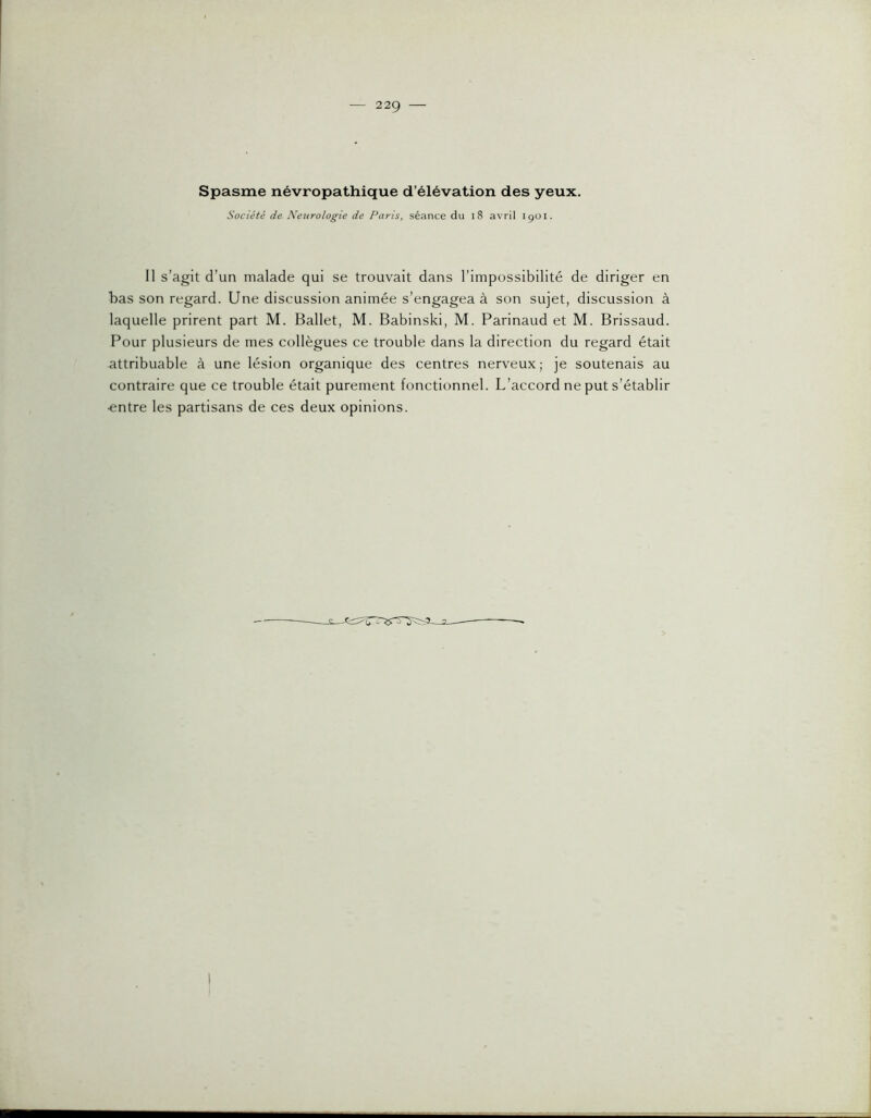 Spasme névropathique d’élévation des yeux. Société de Neurologie de Paris, séance du i8 avril içoi. Il s’agit d’un malade qui se trouvait dans l’impossibilité de diriger en bas son regard. Une discussion animée s’engagea à son sujet, discussion à laquelle prirent part M. Ballet, M. Babinski, M. Parinaud et M. Brissaud. Pour plusieurs de mes collègues ce trouble dans la direction du regard était attribuable à une lésion organique des centres nerveux; je soutenais au contraire que ce trouble était purement fonctionnel. L’accord ne put s’établir •entre les partisans de ces deux opinions.