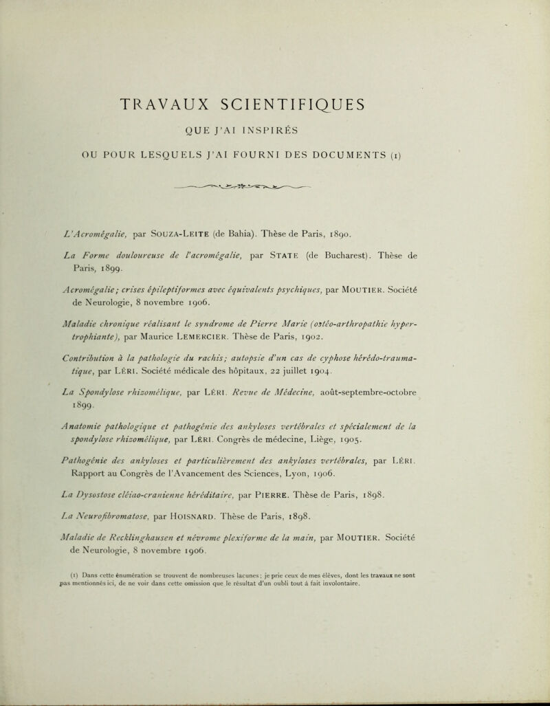 TRAVAUX SCIENTIFIQUES QUE J’AI INSPIRÉS OU POUR LESQUELS J’AI FOURNI DES DOCUMENTS (i) L’Acromégalie, par Souza-Leite (de Bahia). Thèse de Paris, 1890. La Forme douloureuse de Vacromégalie, par State (de Bucharest). Thèse de Paris, 1899. Acromégalie ; crises épileptiformes avec équivalents psychiques, par MOUTIER. Société de Neurologie, 8 novembre 1906. Maladie chronique réalisant le syndrome de Pierre Marie (ostéo-arthropathie hyper- trophiante), par Maurice LemekCIER. Thèse de Paris, 1902. Contribution à la pathologie du rachis; autopsie d’un cas de cyphose hérédo-trauma- tique, par Léri. Société médicale des hôpitaux, 22 juillet 1904. La Spondylose rhizomélique, par Léri. Revue de Médecine, août-septembre-octobre 1899. Anatomie pathologique et pathogénie des ankylosés vertébrales et spécialement de la spondylose rhizomélique, par Léri. Congrès de médecine, Liège, 1905. Pathogénie des ankylosés et particulièrement des ankylosés vertébrales, par Léri. Rapport au Congrès de l’Avancement des Sciences, Lyon, 1906. La Dysostose cléiao-cranienne héréditaire, par PlERRE. Thèse de Paris, 1898. La Neurofibromatose, par HoiSNARD. Thèse de Paris, 1898. Maladie de Recklinghausen et névrome plexiforme de la main, par MouTIER. Société de Neurologie, 8 novembre 1906. (9 Dans cette énum6ration se trouvent de nombreuses lacunes ; je prie ceux de mes élèves, dont les travaux ne sont pas mentionnés ici, de ne voir dans cette omission que le résultat d’un oubli tout à fait involontaire.