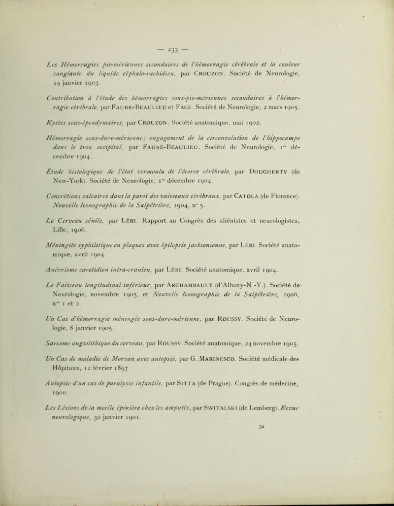 Les Hémorragies pie-mériennes secondaires de l’hémorragie cérébrale et la couleur sanglante du liquide céphalo-rachidien, par Crouzon. Société de Neurologie, 15 janvier 1903. Contribution à l’étude des hémorragies sous-pie-mériennes secondaires à l’hémor- ragie cérébrale, par Faure-Beaulieu et Page. Société de Neurologie, 2 mars 1905. Kystes sous-épendymaires, parCROUZON. Société anatomique, mai 1902. Hémorragie sous-dure-mérienne; engagement de la circonvolution de Vhippocampe dans le trou occipital, par Fauke-Beaulieu. Société de Neurologie, i dé- cembre 1904. Étude histologique de l’état vermoulu de l’écorce cérébrale, par Dougherty (de New-York). Société de Neurologie, i” décembre 1904. Concrétions calcaires dans la paroi des vaisseaux cérébraux, par Catola (de Florence). Nouvelle Iconographie de la Salpêtrière, 1904, n“ 5. Le Cerveau sénile, par Léri. Rapport au Congrès des aliénistes et neurologistes, Lille, 1906. Méningite syphilitique en plaques avec épilepsie jacksonienne, par LéRI, Société anato- mique, avril 1904. Anévrisme carotidien intra-cranien, par Léri. Société anatomique, avril 1904. Le Faisceau longitudinal inférieur, par Archambault (d’Albany-N.-Y.). Société de Neurologie, novembre 1905, et Nouvelle Iconographie de la Salpêtrière, 1906, n'” I et 2. Un Cas d’hémorragie méningée sous-dure-mérienne, par Roussy. Société de Neuro- logie, 8 janvier 1905. Sarcome angiolithiquedu cerveau, par RousSY. Société anatomique, 24novembre 1905, Un Cas de maladie de Morvan avec autopsie, par G. MarinESCO. Société médicale des Hôpitaux, 12 février 1897. Autopsie d'un cas de paralysie infantile, par Sitta (de Prague). Congrès de médecine, 1900. Les Lésions de la moelle épinière chez les amputés, par Switalski (de Lembergb Revue neurologique, 30 janvier 1901. 30