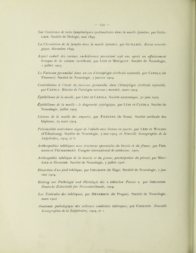 Sur l’existence de voies lymphatiques systinnatisêes dans la moelle épinière, par (îuiL- LAIN. Société de Biologie, mai 1899. La Circulation de la lymphe dans la moelle épinière, par Gl illain. Revue neurolo- gique, décembre 1899. Aspect ondulé des racines rachidiennes persistant sept ans après un affaissement brusque de la colonne vertébrale, par LéRI et MocyuOT. Société de Neurologie, 2 juillet 1903. Le Faisceau pyramidal dans un cas d'hémiplégie cérébrale infantile, par Catola (de Florence). Société de Neurologie, 7 janvier 1904. Contribution à l'étude du faisceau pyramidal dans l'hémiplégie cérébrale infantile, par Catola. Rivista di Patologia nervosa e mentale, mars 1904. Epithéliome de la moelle, par Lèri et Catola. Société anatomique, 30 juin 1905. Epithéliome de la moelle : le diagnostic cytologique, par Lkri et Catola. Société de Neurologie, juillet 1905. Lésions de la moelle des amputés, par Fœrster (de Bonn). Société médicale des hôpitaux, 25 mars 1904. Poliomyélite antérieure aiguë de l'adulte avec lésions en foyers, par Léri et \\lLSON (d’Edimbourg). Société de Neurologie, 5 mai 1904, et Nouvelle Iconographie de la Salpêtrière, 1904, n 6. Arthropathies tabétiques avec fractures spontanées du bassin et du fémur, par Fer- rand et FéCHARMANT. Congrès international de médecine, 1900. Arthropathie tabétique de la hanche et du genou ; participation du péroné, par Mou- TIER et Deroide. Société de Neurologie, 7 juillet 1906. Dissection d’un pied tabétique, par IDEI.SOHN (de Riga). Société de Neurologie, 7 jan- vier 1904. Beitrag zur Pathologie und Histologie des « tabischen Fusses », par Idelsohn. Deutsche Zeitschrift fur Nervenheilkunde, 1904. Les Testicules des tabétiques, par HeveroCH (de Prague). Société de Neurologie, mars 1902. Anatomie pathologique des scléroses combinées tabétiques, par Crou/.ON. Nouvelle Iconographie de la Salpêtrière, 1904, n i.