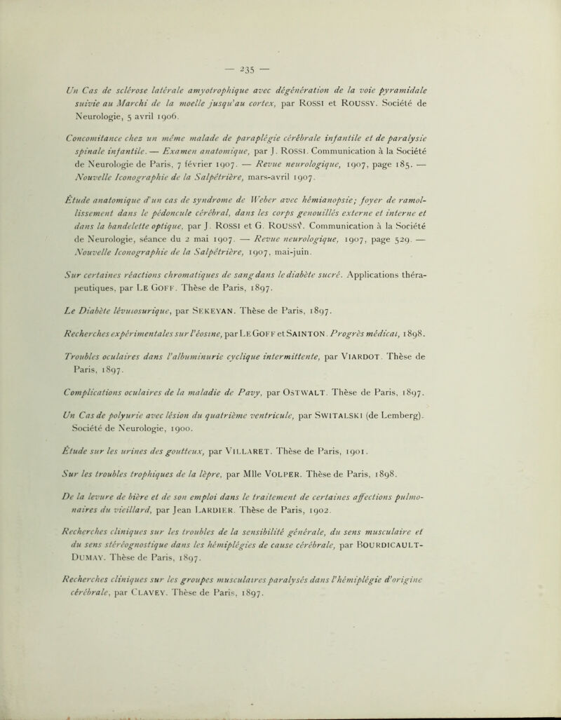 — -235 — Un Cas de sclérose latérale amyotrophique avec dégénération de la voie pyramidale suivie au Marchi de la moelle jusqu'au cortex, par Rossi et Roussy. Société de Neurologie, 5 avril igo6. Concomitance chez un 7nême malade de paraplégie cérébrale infantile et de paralysie spinale infantile. — Examen anatomique, par J. ROSSI. Communication à la Société de Neurologie de Paris, 7 février 1907. — Revue neurologique, 1907, page 185. — Nouvelle Iconographie de la Salpêtrière, mars-avril 1907. Étude anatomique d'un cas de syndrome de Weber avec hémianopsie ; foyer de ramol- lissement dans le pédoncule cérébral, dans les corps genouillés externe et interne et dans la bandelette optique, par J. Rossi et G. Roussv'. Communication à la Société de Neurologie, séance du 2 mai 1907. — Revue neurologique, 1907, page 529. — Nouvelle Iconographie de la Salpêtrière, 1907, mai-juin. Sur certaines réactions chromatiques de sang dans le diabète sucré. Applications théra- peutiques, par Le Goff. Thèse de Paris, 1897. Le Diabète lévinosurique, par Skkevan. Thèse de Paris, 1897. Recherches expérimentales sur Véosine, par LeGoff et Sainton. Progrès médical, 1898. Troubles oculaires dans l’albuminurie cyclique intermittente, par VlARDOT. Thèse de Paris, 1897. Complications oculaires de la maladie de Pavy, par OSTVVALT. Thèse de Paris, 1897. Un Cas de polyurie avec lésion du quatrième ventricule, par Switalski (de Lemberg). Société de Neurologie, 1900. Etude sur les urines des goutteux, par Vll.LARET. Thèse de Paris, 1901. Sur les troubles trophiques de la lèpre, par Mlle VoLPER. Thèse de Paris, 1898. De la levure de bière et de son emploi dans le traitetnent de certaines affections pulmo- naires du vieillard, par Jean Laruier. Thèse de Paris, 1902. Recherches cliniques sur les troubles de la sensibilité générale, du sens musculaire et du setis stéréognostique dans les hétniplégies de cause cérébrale, par BourdiCAULT- Dum.av. Thèse de Paris, 1897. Recherches cliniques sur les groupes musculaires paralysés dans l’hémiplégie d’origine cérébrale, par Clavey. Thèse de Paris, 1897.