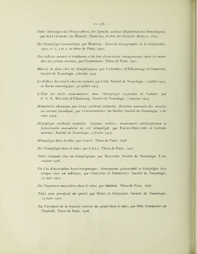 Ueber Storungen des Würgreflexes, der Sprache, und aer Déglutition hei Hemiplegien, par Kattwinkel (de Munich). DeutscJies Archiv fur klinische Medicin, 1897. De Vhémiplégie tramnatique, par Martial. Nouvelle Iconographie de la Salpêtrière, 1900, n°’ 3, 4 et 5, et thèse de Paris, 1900. Des réflexes cutanés et tendineux et de leur dissociation (antagonisme) dans les mala- dies du système nerveux, par CHADYNbKY. Thèse de Paris, 1901. Marche de flanc chez les hémiplégiques, par Campbell (d’Edimbourg) et Crouzon. Société de Neurologie, 5 février 1903. Le Réflexe des orteils chez les enfants, par Léri. Société de Neurologie, 2 juillet 1903, et Revue neurologique, 30 juillet 1903. L'Etat des nerfs oculo-moteurs dans Vhémiplégie organique de l'adulte, par S. A. K. Wilson (d’Edimbourg). Société de Neurologie, 7 janvier 1904. Hémichorée chronique par lésion cérébrale infantile. Réaction anormale des muscles au courant faradique, par Lewandovvsry (de Berlin). Société de Neurologie, 2 fé- vrier 1905. Hémiplégie cérébrale infantile. Spasmes mobiles; mouvements athétosifor?nes et hypertrophie musculaire du côté hémiplégié, par FaURE-ReaULIEU et Lewan- DOWSKY. Société de Neurologie, 2 février 1905. Hémiplégie dans le tabes, par Lopez. Thèse de Paris, 1898. De l’hémiplégie dans le tabes, par Cayla. Thèse de Paris, 1902. Tabes évoluant chez un hémiplégique, par MüU ITER. Société de Neurologie, 8 no- vembre 1906. Un Cas d’association hystéro-organique : hémispasme glosso-labié et hémiplégie hys- térique chez un tabétique, par Crouzon et DOBROVICI. Société de Neurologie, 15 mai 1902. De Vhypotonie musculaire dans le tabes, par SüREAU. Thèse de Paris, 1898. Tabes avec paralysie du spinal, par Huet et GuiLLAlN. Société de Neurologie, 13 mars 1902. La Paralysie de la branche externe du spinal dans le tabes, par Mlle Avdakoff (de Charkoff). Thèse de Paris, 1906.