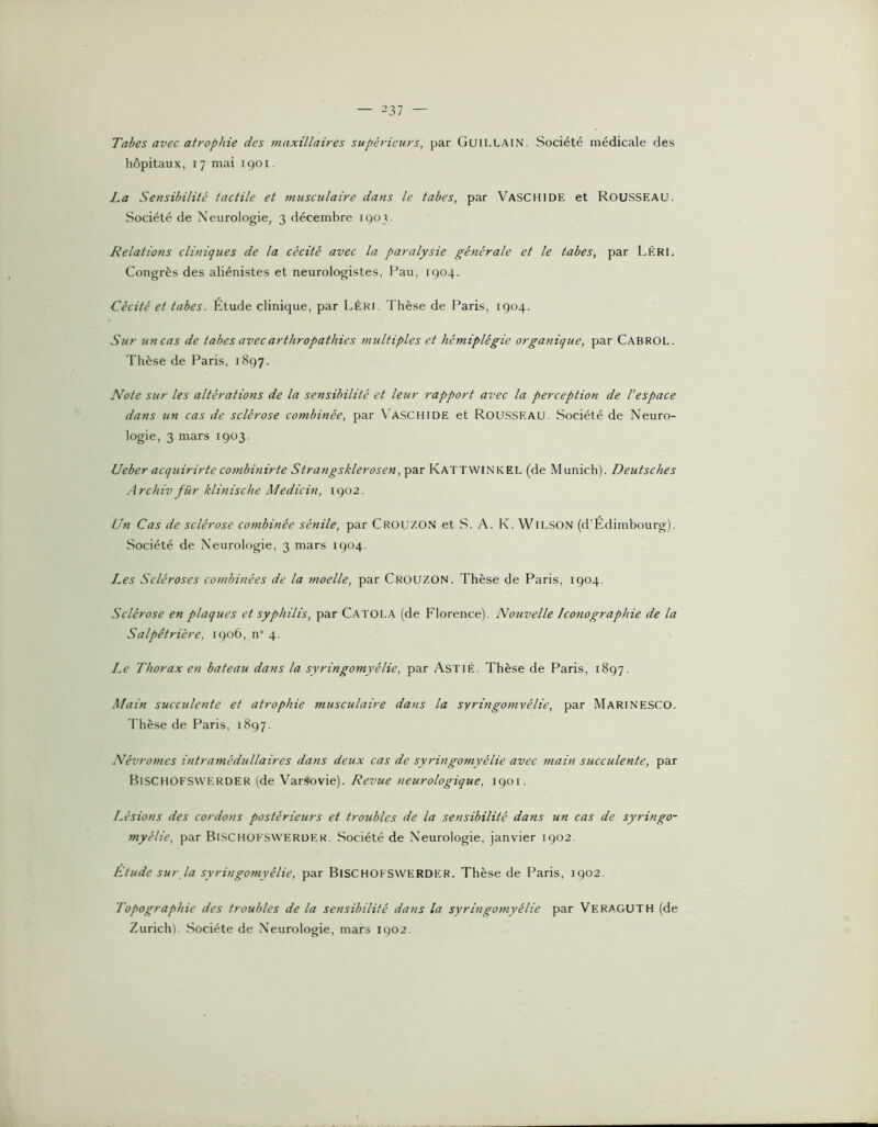 Tabes avec atrophie des maxillaires supérieurs, par Guillain. Société médicale des hôpitaux, 17 mai igoi. La Sensibilité tactile et musculaire dans le tabes, par Vaschide et ROUSSEAU. Société de Neurologie, 3 décembre 1903. Relations cliniques de la cécité avec la paralysie générale et le tabes, par LéRI. Congrès des aliénistes et neurologistes, Pau, 1904. Cécité et tabes. Etude clinique, par LéRI. Thèse de Paris, 1904. Sur uncas de tabes avec arthropathies multiples et hémiplégie organique, par Cabrol. Thèse de Paris, 1897. Note sur les altérations de la sensibilité et leur rapport avec la perception de l’espace dans un cas de sclérose combinée, par \aschide et ROUSSEAU. Société de Neuro- logie, 3 mars 1903. Ueber acquirirte combinirte Strangsklerosen, par Kattwinkel (de Munich). Deutsches Archiv für klinische Medicin, 1902. Un Cas de sclérose combinée sénile, par Crouzon et S. A. K. WiLSON (d’Edimbourg). Société de Neurologie, 3 mars 1904. Les Scléroses combinées de la moelle, par Crouzon. Thèse de Paris, 1904. Sclérose en plaques et syphilis, par Catola (de Florence). Nouvelle Iconographie de la Salpêtrière, 1906, n° 4. Le Thorax en bateau dans la syringomyélie, par ASTlÉ. Thèse de Paris, 1897. Main succulente et atrophie musculaire dans la syringomyélie, par Marinesco. 'l'hèse de Paris, 1897. Névromes intramédullaires dans deux cas de syringomyélie avec main succulente, par BisCHOFSWERDER (de Varsovie). Revue neurologique, 1901. Lésions des cordons postérieurs et troubles de la sensibilité dans un cas de syringo- myélie, par Bischokswerder. Société de Neurologie, janvier 1902. Etude sur la syringomyélie, par Bischoksvverder. Thèse de Paris, 1902. Topographie des troubles de la sensibilité dans la syringomyélie par Ve RA GU T H (de Zurichl. Société de Neurologie, mars 1902.