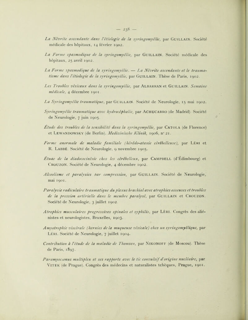 La Névrite ascendante dans l’étiologie de la syringomyélie, par Guillain. Société médicale des hôpitaux, 14 février 1902. La Forme spasmodique de la syringomyélie, par GuiLLAlN. Société médicale des hôpitaux, 25 avril 1902. La Forme spasmodique de la syringo?nyélie. — La Névrite ascendante et le trauma- tisme dans l’étiologie de la syringomyélie, par Guillain. Thèse de Paris, 1902. Les Troubles vésicaux dans la syringomyélie, par Albakkan et Guillain. Semaine médicale, 4 décembre 1901. La Syringomyélie traumatique, par Gl'illain. Société de Neurologie, 15 mai 1902. Syringomyélie traumatique avec hydrocéphalie, par Achucarro (de Madrid). Société de Neurologie, 7 juin 1905. Etude des troubles de la sensibilité dans la syringomyélie, par Catola (de Florence) et Lewandowsky (de Berlin). Medizinische Klinik, 1906, n“ 21. Forme anormale de maladie familiale (hérédo-ataxie cérébelleuse), par Léri et R. LabbÉ. Société de Neurologie, 9 novembre 1905. Ètuae de la diadococinésie chez les cérébelleux, par Campbell (d’Edimbourg) et CroUZON. Société de Neurologie, 4 décembre 1902. Alcoolisme et paralysies t)ar compression, par GuiLLAlN. Société de Neurologie, mai 1901. Paralysie radiculaire traianatique du plexus brachial avec atrophies osseuses et troubles de la pression artérielle dans le membre paralysé, par Guillain et Crouzon. Société de Neurologie, 3 juillet 1902. Atrophies musculaires progressives spinales et syphilis, par Léri. Congrès des alié- nistes et neurologistes, Bruxelles, 1903. Amyotrophie viscérale (hernies de la muqueuse vésicale) chez un syringornyélique, par Léri. Société de Neurologie, 7 juillet 1904. Contribution à l'étude de la maladie de Thomsen, par NTkonoff (de Moscou). Thèse de Paris, 1897. Paramyocionus multiplex et ses rapports avec le tic convulsif d'origine tiucléaire, par VlTEK (de Prague). Congrès des médecins et naturalistes tchèques, Prague, 1901.