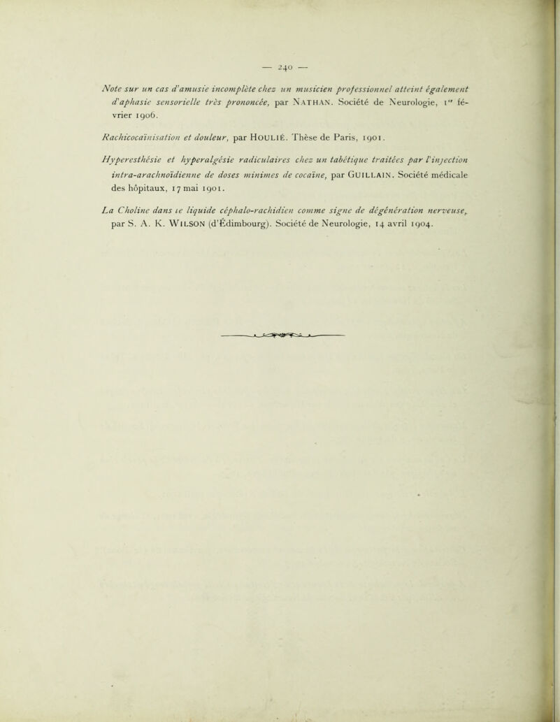 Note sur un cas d’atnusie incomplète chez un musicien professionnel atteint également d'aphasie sensorielle très prononcée, par Nathan. Société de Neurologie, i fé- vrier igo6. Rachicocaïnisation et douleur, par Houlié. Thèse de Paris, 1901. Hyperesthésie et hyperalgésie radiculaires chez un tabétique traitées par l'injection intra-arachnoidienne de doses minimes de cocaïne, par Guillain. Société médicale des hôpitaux, 17 mai igoi. La Choline dans le liquide céphalo-rachidien co^nme signe de dégénération nerveuse,. par S. A. K. WlLSON (d’Edimbourg). Société de Neurologie, 14 avril 1904.