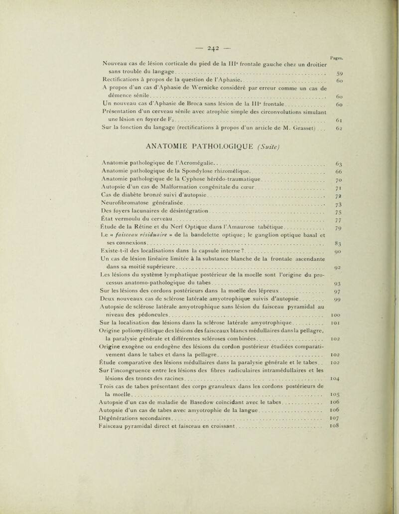 Pages. Nouveau cas de lésion corticale du pied de la III“ frontale gauche chez un droitier sans trouble du langage _ Rectifications à propos de la question de l’Aphasie 60 A propos d'un cas d'Aphasie de Wernicke considéré par erreur comme un cas de démence sénile . ()o Un nouveau cas d’Aphasie de Broca sans lésion de la 111' frontale 60 Présentation d’un cerveau sénile avec atrophie simple des circonvolutions simulant une lésion en foyer de F3 (3i Sur la fonction du langage (rectifications à propos d’un article de M. Grassetj ... 62 ANATOMIE PATHOLOGIQUE (Suite) Anatomie pathologique de l’Acromégalie 6'^ Anatomie pathologique de la Spondylose rhizomélique 66 Anatomie pathologique de la Cyphose hérédo-traumatique 70 Autopsie d’un cas de Malformation congénitale du cœur 71 Cas de diabète bronzé suivi d’autopsie 72 Neurofibromatose généralisée ^3 Des foyers lacunaires de désintégration 73 État vermoulu du cer\’eau 77 Étude de la Rétine et du Nerf Optique dans l’Amaurose tabétique 79 Le « faisceau résiduaire •> de la bandelette optique; le ganglion optique basal et ses connexions 83 Existe-t-il des localisations dans la capsule interne? yo Un cas de lésion linéaire limitée à la substance blanche de la frontale ascendante dans sa moitié supérieure 92 Les lésions du système lymphatique postérieur de la moelle sont l’origine du pro- cessus anatomo-pathologique du tabes 93 Sur les lésions des cordons postérieurs dans la moelle des lépreux 97 Deux nouveaux cas de sclérose latérale amyotrophique suivis d’autopsie yy Autopsie de sclérose latérale amyotrophique sans lésion du faisceau pyramidal au niveau des pédoncules 100 Sur la localisation des lésions dans la sclérose latérale amyotrophique 101 Origine poliomyélitique des lésions des faisceaux blancs médullaires dansla pellagre, la paralysie générale et différentes scléroses combinées 102 Origine exogène ou endogène des lésions du cordon postérieur étudiées comparati- vement dans le tabes et dans la pellagre 102 Étude comparative des lésions médullaires dans la paralysie générale et le tabes, . 102 Sur l’incongruence entre les lésions des fibres radiculaires intramédullaires et les lésions des troncs des racines 104 Trois cas de tabes présentant des corps granuleux dans les cordons postérieurs de la moelle 105 Autopsie d’un cas de maladie de Basedow coïncidant avec le tabes 106 Autopsie d’un cas de tabes avec amyotrophie de la langue 106 Dégénérations secondaires 107 Faisceau pyramidal direct et faisceau en croissant 108