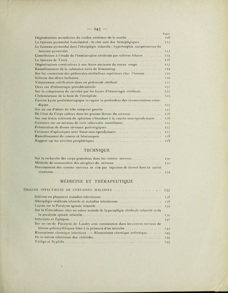 Pages. Dégénérations secondaires du cordon antérieur de la moelle. . io8 Le faisceau pyramidal homolatéral ; le côté sain des hémiplégiques 112 Le faisceau pyramidal dans l’hémiplégie infantile; hypertrophie compensatrice du faisceau pyramidal 113 Contribution à l’étude de l’hémiatrophie cérébrale par sclérose lobaire 115 Le faisceau de Türck 116 Dégénérations consécutives à une lésion ancienne du noyau rouge 117 Ramollissement de la substance noire de Sômmering 119 Sur les connexions des pédoncules cérébelleux supérieurs chez l’homme 120 Sclérose des olives bulbaires 120 Volumineuse crétification dans un pédoncule cérébral 12 i Deux cas d’hémorragie protubérantielle 122 Sur la compression du cervelet par les foyers d’hémorragie cérébrale 122 Cholestéatome de la base de l’encéphale 123 Knorme kyste posthémorragique occupant la profondeur des circonvolutions rolan- diques 125 Sur un cas d’abcès du lobe temporal gauche 125 De l’état du Corps calleux dans les grosses lésions du cerveau 126 Sur une lésion scléreuse du splénium s’étendant à la couche sous-épendymaire. ... 126 Existence sur un cerveau de trois tubercules mamillaires 127 Présentation de divers cerveaux pathologiques 127 Cerveaux d’aphasiques avec lésion sous-épendymaire 127 Ramollissement du cuneus et hémianopsie 128 Rapport sur les névrites périphériques 12S TECHNIQUE Sur la recherche des corps granuleux dans les centres nerveux 130 Méthode de mensuration des atrophies du névraxe 132 Durcissement des centres nerveux in situ par injection de formol dans la cavité crânienne 132 MP^DECINE ET THÉRAPEUTIQUE Origine infectieuse de certaines maladies 137 Sclérose en plaques et maladies infectieuses 138 Hémiplégie cérébrale infantile et maladies infectieuses 138 Leçons sur la Paralysie spinale infantile 139 Sur la Coïncidence chez un même malade de la paraplégie cérébrale infantile et de la paralysie spinale infantile 139 Infections et Épilepsie 141 Sur un cas de Paralysie de Landry avec constatation dans les centres nerveux de lésions poliomyélitiques liées à la présence d’un microbe 143 Rhumatisme chronique infectieux. — Rhumatisme chronique arthritique 144 De la nature infectieuse des chéloïdes 144 Vitiligo et Syphilis 145