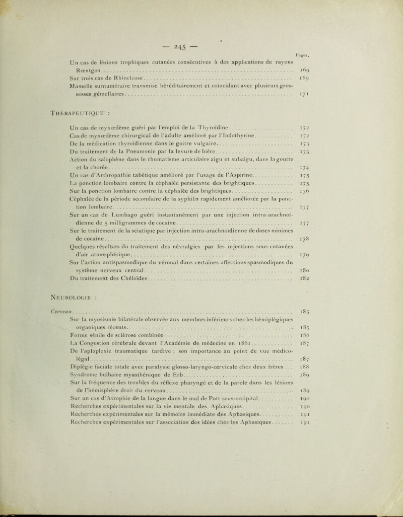 Pages. Un cas de lésions trophiques cutanées consécutives à des applications de rayons Rœntgen 169 Sur trois cas de Rhinclcose 169 Mamelle surnuméraire transmise héréditairement et coïncidant avec plusieurs gros- sesses gémellaires 171 Thérapeutioue : Un cas de myxœdème guéri par l’emploi de la Thyroïdine 172 Cas de myxœdème chirurgical de l’adulte amélioré par l’Iodothyrine 172 De la médication thyroïdienne dans le goitre vulgaire 173 Du traitement de la Pneumonie par la levure de bière 173 Action du salophène dans le rhumatisme articulaire aigu et subaigu, dans la goutte et la chorée 174 Un cas d'Arthropathie tabétique amélioré par l'usage de l’Aspirine 175 I.a ponction lombaire contre la céphalée persistante des brightiques 175 Sur la ponction lombaire contre la céphalée des brightiques 176 Céphalée de la période secondaire de la syphilis rapidement améliorée par la ponc- tion lombaire 177 Sur un cas de Lumbago guéri instantanément par une injection intra-arachnoï- dienne de 5 milligrammes de cocaïne 177 Sur le traitement de la sciatique par injection intra-arachnoïdienne de doses minimes de cocaïne 178 Quelques résultats du traitement des névralgies par les injections sous-cutanées d’air atmosphérique 179 Sur l'action antispasmodique du véronal dans certaines affections spasmodiques du système nerveux central 180 Du traitement des Chéloïdes 182 Neukoeogie : Cerveau 185 Sur la myosismie bilatérale observée aux membres inférieurs chez les hémiplégiques organiques récents 185 Forme sénile de sclérose combinée 186 La Congestion cérébrale devant l'Académie de médecine en 1861 187 De l’aploplexie traumatique tardive ; son importance au point de vue médico- légal 187 Diplégic faciale totale avec paralysie glosso-larvngo-cervicale chez deux frères. . . 188 Syndrome bulbaire myasthénique de hïrb 189 Sur la fréquence des troubles du réflexe pharyngé et de la parole dans les lésions de l'hémisphère droit du cerveau 189 Sur un cas d'Atrophie de la langue dans le mal de Pott sous-occipital 190 Recherches expérimentales sur la vie mentale des .\phasiques 190 Recherches expérimentales sur la mémoire immédiate des Aphasiques 191 Recherches expérimentales sur l’association des idées chez les Aphasiques 191 ■V