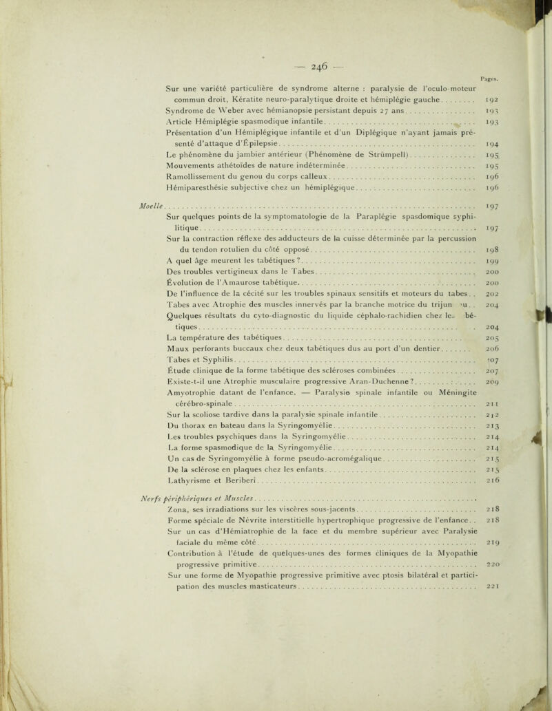 Pages. Sur une variété particulière de syndrome alterne : paralysie de l’oculo motcur commun droit, Kératite neuro-paralytique droite et hémiplégie gauche 192 Syndrome de Weber avec hémianopsie persistant depuis 27 ans i<)> ■Article Hémiplégie spasmodique infantile 193 Présentation d’un Hémiplégique infantile et d'un Diplégique n’ayant jamais pré- senté d’attaque d’fipilepsie 194 Le phénomène du jambier antérieur (Phénomène de Strümpell) 195 Mouvements athétoïdes de nature indéterminée ic)5 Ramollissement du genou du corps calleux 196 Hémiparesthésie subjective chez un hémiplégique u)6 Moelle 197 Sur quelques points de la symptomatologie de la Paraplégie spasdomique sj’phi- litique 197 Sur la contraction réflexe des adducteurs de la cuisse déterminée par la percussion du tendon rotulien du côté opposé 198 A quel âge meurent les tabétiques? iqq Des troubles vertigineux dans le 'l'abes 200 Évolution de l’Amaurose tabétique 200 De l’influence de la cécité sur les troubles spinaux sensitifs et moteurs du tabes. , 202 l'abes avec .Atrophie des muscles innervés par la branche motrice du trijun ’u . . 204 Quelques résultats du cyto-diagnostic du litjuide céphalo-rachidien chez le^ bé- tiques . 204 La température des tabétiques 203 Maux perforants buccaux chez deux tabétiques dus au port d’un dentier 206 'l'abes et Syphilis 107 Étude clinique de la forme tabétique des scléroses combinées 207 Existe-t-il une Atrophie musculaire progressive .Aran-Duchenne ? 209 Amyotrophie datant de l’enfance. — Paralysie spinale infantile ou Méningite cérébro-spinale 211 Sur la scoliose tardive dans la paraljsie sj^inale infantile 2i2 Du thorax en bateau dans la Syringomyélie 213 Les troubles psychiques dans la Syringomyélie 214 La forme spasmodique de la Sj-ringomyélie 214 Un cas de Syringomyélie à forme pseudo-acromégalique 213 De la sclérose en plaques chez les enfants 213 Lathyrisme et Béribéri 216 Nerfs périphériques et Muscles Zona, ses irradiations sur les viscères sous-jacents 218 Forme spéciale de Névrite interstitielle hypertrophique progressive de l’enfance. . 218 Sur un cas d’Hémiatrophie de la face et du membre supérieur avec Paralysie faciale du même côté 219 Contribution h l’étude de quelques-unes des formes cliniques de la Myopathie progressive primitive 220 Sur une forme de Myopathie progressive primitive avec ptosis bilatéral et partici- pation des muscles masticateurs 221