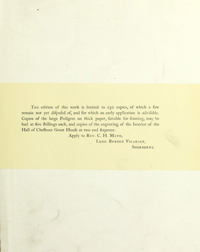 The edition of this work is limited to 250 copies, of which a few remain not yet difpofed of, and for which an early application is advifable. Copies of the large Pedigree on thick paper, fuitable for framing, may be had at five fhillings each, and copies of the engraving of the Interior of the Hall of Chefhunt Great Houfe at two and fixpence. Apply to Rev. C. H. Mayo, Long Burton Vicarage, Sherborne.