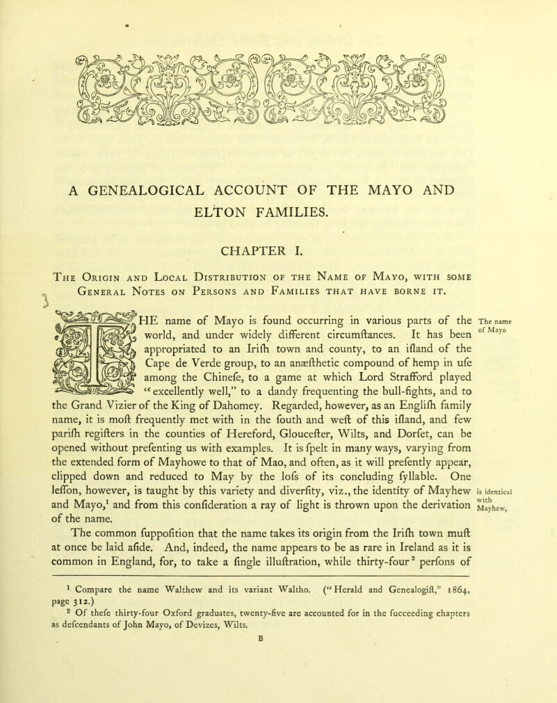 A GENEALOGICAL ACCOUNT OF THE MAYO AND ELTON FAMILIES. CHAPTER I. The Origin and Local Distribution of the Name of Mayo, with some General Notes on Persons and Families that have borne it. HE name of Mayo is found occurring in various parts of the world, and under widely different circumftances. It has been appropriated to an Irifh town and county, to an ifland of the Cape de Verde group, to an anasfthetic compound of hemp in ufe among the Chinefe, to a game at which Lord Strafford played “ excellently well,” to a dandy frequenting the bull-fights, and to the Grand Vizier of the King of Dahomey. Regarded, however, as an Englifh family name, it is moll frequently met with in the fouth and weft of this ifland, and few parifh regifters in the counties of Hereford, Gloucefter, Wilts, and Dorfet, can be opened without prefenting us with examples. It is fpelt in many ways, varying from the extended form of Mayhowe to that of Mao, and often, as it will prefently appear, clipped down and reduced to May by the lofs of its concluding fyllable. One leffon, however, is taught by this variety and diverfity, viz., the identity of Mayhew and Mayo,1 and from this confideration a ray of light is thrown upon the derivation of the name. The common fuppofition that the name takes its origin from the Irifh town muft at once be laid afide. And, indeed, the name appears to be as rare in Ireland as it is common in England, for, to take a fingle illuftration, while thirty-four2 perfons of 1 Compare the name Walthew and its variant Waltho. (“Herald and Genealogift,” 1864, page 312.) 2 Of thefe thirty-four Oxford graduates, twenty-five are accounted for in the fucceeding chapters as defcendants of John Mayo, of Devizes, Wilts. B The name of Mayo is identical with Mayhew,