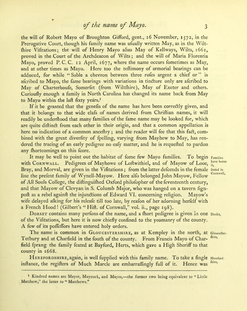 the will of Robert Mayo of Broughton Gifford, gent., 16 November, 1572, in the Prerogative Court, though his family name was ufually written May, as in the Wilt- fhire Vifitations; the will of Henry Mayo alias May of Kellways, Wilts, 1661, proved in the Court of the Archdeacon of Wilts; and the will of Maria Florentia Mayo, proved P. C. C. 12 April, 1677, where the name occurs fometimes as May, and at other times as Mayo. Here too the teftimony of armorial bearings can be adduced, for while “Sable a chevron between three rofes argent a chief or” is afcribed to Mayo, the fame bearings with variations in tindlure only are afcribed to May of Charterhoufe, Somerfet (from Wiltfhire), May of Exeter and others. Curioufly enough a family in North Carolina has changed its name back from May to Mayo within the laft fixty years.1 If it be granted that the genefis of the name has here been corredtly given, and that it belongs to that wide clafs of names derived from Chriftian names, it will readily be understood that many families of the fame name may be looked for, which are quite diftindt from each other in their origin, and that a common appellation is here no indication of a common anceftry; and the reader will fee that this fadt, com- bined with the great diverfity of fpelling, varying from Mayhew to May, has ren- dered the tracing of an early pedigree no eafy matter, and he is requefted to pardon any Shortcomings on this fcore. It may be well to point out the habitat of fome few Mayo families. To begin with Cornwall. Pedigrees of Mayhowe of Loftwithiel, and of Mayow of Looe, Bray, and Morval, are given in the Vifitations ; from the latter defcends in the female line the prefent family of Wynell-Mayow. Here alfo belonged John Mayow, Fellow of All Souls College, the diftinguilhed Oxford philofopher of the feventeenth century, and that Mayow of Clevyan in S. Columb Major, who was hanged on a tavern fign- poft as a rebel againft the injunctions of Edward VI. concerning religion. Mayow’s wife delayed alking for his releafe till too late, by reafon of her adorning herfelf with a French Hood! (Gilbert’s “ Hift. of Cornwall,” vol. ii., page 198). Dorset contains many perfons of the name, and a fhort pedigree is given i.i one of the Vifitations, but here it is now chiefly confined to the yeomanry of the county. A few of its poffeffors have entered holy orders. The name is common in Gloucestershire, as at Kempley in the north, at Tetbury and at Charfield in the fouth of the county. From Francis Mayo of Char- field fprang the family feated at Bayford, Herts, which gave a High Sheriff to that county in 1668. Herefordshire, again, is well fupplied with this family name. To take a fingle inftance, the regifters of Much Marcle are embarraffmgly full of it. Hence was 1 Kindred names are Mayot, Maycock, and Mayos,—the former two being equivalent to “Little Matthew,” the latter to “ Matthews.” Families have borne h, feated in Cornwall, Dorfet, Gloucefter- Ihire, Hereford- fhire,