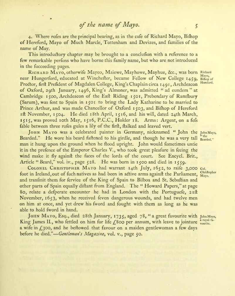 4. Where rofes are the principal bearing, as in the cafe of Richard Mayo, Bifhop of Hereford, Mayo of Much Marcle, Tottenham and Devizes, and families of the name of May. This introductory chapter may be brought to a conclufion with a reference to a few remarkable perfons who have borne this family name, but who are not introduced in the fucceeding pages. Richard Mayo, otherwife Mayeo, Maiewe, Mayhowe, Mayhue, &c., was born near Hungerford, educated at Winchefter, became Fellow of New College 1459, ProCtor, firft Prefident of Magdalen College, King’s Chaplain circa 1491, Archdeacon of Oxford, 29th January, 1496, King’s Almoner, was admitted “ad eundem ” at Cambridge 1500, Archdeacon of the Eaft Riding 1501, Prebendary of Ramfbury (Sarum), was fent to Spain in 1501 to bring the Lady Katharine to be married to Prince Arthur, and was made Chancellor of Oxford 1503, and Bifhop of Hereford 1 ft November, 1504. He died 18th April, 1516, and his will, dated 24th March, 1515, was proved 10th May, 1516, P.C.C., Holder 18. Arms: Argent, on a fefs fable between three rofes gules a lily of the firft, ftalked and leaved vert. John Mayo was a celebrated painter in Germany, nicknamed “ John the Bearded.” He wore his beard faftened to his girdle, and though he was a very tall man it hung upon the ground when he ftood upright. John would fometimes untie it in the prefence of the Emperor Charles V., who took great pleafure in feeing the wind make it fly againft the faces of the lords of the court. See Encycl. Brit., Article “ Beard,” vol. iv., page 528. He was born in 1500 and died in 1559. Colonel Christopher Mayo had warrant 14th July, 1652, to raife 3,000 foot in Ireland, out of fuch natives as had been in aCtive arms againft the Parliament, and tranfmit them for fervice of the King of Spain to Bilboa and St. Sebaftian and other parts of Spain equally diftant from England. The “ Howard Papers,” at page 80, relate a defperate encounter he had in London with the Portuguefe, 21ft November, 1653, when he received feven dangerous wounds, and had twelve men on him at once, and yet drew his fword and fought with them as long as he was able to hold fword in hand. John Mayo, Esq., died 28th January, 1735, aged 7^, “ a great favourite with King James II., who fettled on him for life ^800 per annum, with leave to jointure a wife in £300, and he beftowed that favour on a maiden gentlewoman a few days before he died.”—Gentleman 5 Magazine, vol. v., page 50. Richard Mayo, Bifhop of Hereford. John Mayo, “ the Bearded.” Col. Chriftopher Mayo. JohnMayo, a royal fa- vourite.