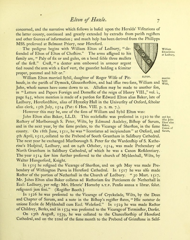 concerned, and the narrative which follows is bafed upon the Heralds’ Vifitations of the latter county, continued and greatly extended by extracts from parifh regifters and other fources of information ; and much help has been derived from the Phillipps MSS. preferved at Belmont Priory, near Hereford. The pedigree begins with William Elton of Ledbury, “ de- fcended of Elton of Elton of Chefhire.” The arms aftigned to his family are, “ Paly of fix or and gules, on a bend fable three mullets of the firft.” Creft, “ a dexter arm embowed in armour argent tied round the arm with a fcarf vert, the gauntlet holding a fcimitar proper, pommel and hilt or.” William Elton married Sybil, daughter of Roger Wilfe of Pit- houfe, in the parifh of Dymock, Gloucefterfhire, and had iflue two fons, William and John, whofe names have come down to us. Allufion may be made to another fon, in “Letters and Papers Foreign and Domeftic of the reign of Henry VIII.,” vol. i., page 845, where mention is made of a pardon for Edward Elton alias Baker, late of Ledbury, Herefordfhire, alias of Hynxfey Hall in the Univerfity of Oxford, fcholar alias clerk, 15th July, 1514 (Pat: 6 Hen. VIII. p. 2. m. 7.). However this may be, one of the fons of William and Sybil Elton was: John Elton alias Baker, LL.D. This ecclefiaftic was prefented in 1510 to the Redory of Marlborough S. Peter, Wilts, by Edmund Audeley, Bifhop of Sarum, and in the next year, by the fame prelate, to the Vicarage of Sherfton, in the fame county. On 18th June, 1511, he was “ licentiatus ad incipiendum” at Oxford, and 5th April, 1512, collated to the Prebend of South Grantham in Salifbury Cathedral. The next year he exchanged Marlborough S. Peter for the Wardenfhip of S. Kathe- rine’s Hofpital, Ledbury, and on 24th Odober, 1514, was made Prebendary of North Grantham in Salifbury Cathedral, of which he was a Canon Refidentiary. The year 1514 faw him further preferred to the church of Myldenhall, Wilts, by Walter Hungerford, Knight. In 1515 he refigned the Vicarage of Sherfton, and on 9th May was made Pre- bendary of Withington Parva in Hereford Cathedral. In 1517 he was alfo made Redor of the portion of Netherhall in the Church of Ledbury. “30 Mart. 1517. Mr. Johes Elton alias Baker collatus ad Redoriam feu Porcionem de Netherhall in Eccl: Ledbury, per refig: Mri. Henric’ Horneby s.t.p. Penfio annua x librar. folut. refignanti jam feni.” (Regifter Booth.) In 1526 he was prefented to the Vicarage of Cryckelade, Wilts, by the Dean and Chapter of Sarum, and a note in the Bifhop’s regifter ftates, “ Hie notatur de unione Ecclae de Myldenhall cum Eccl. Weleford.” In 1529 he was made Redor of Childrey, Berks, and in 1534 was prefented to the Vicarage of Yetminfter, Dorfet. On 13th Auguft, 1539, he was collated to the Chancellorfhip of Hereford Cathedral, and on the 22nd of the fame month to the Prebend of Grimftone in Salif- William Elton fettles at Ledbury, marries Sybil Wilfe, and has ilfue John Elton alias Baker, Canon of Sarum,