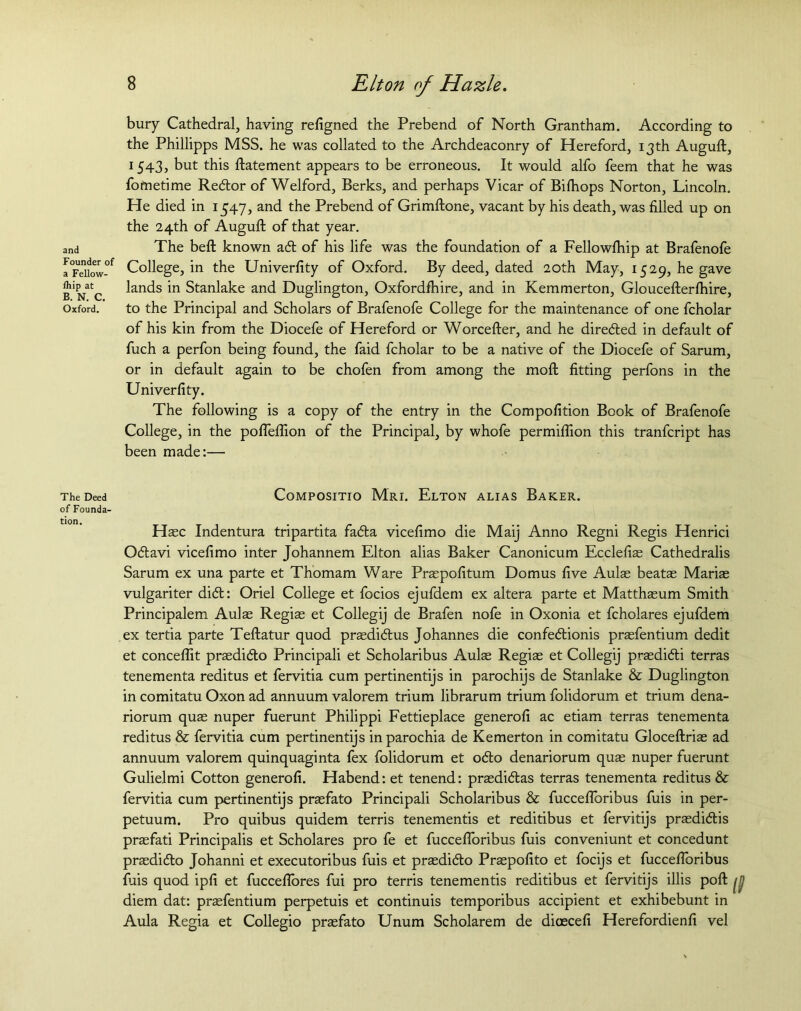 and Founder of a Fellow- Ihip at B. N. C. Oxford. The Deed of Founda- tion. bury Cathedral, having refigned the Prebend of North Grantham. According to the Phillipps MSS. he was collated to the Archdeaconry of Hereford, 13th Auguft, 1543, but this flatement appears to be erroneous. It would alfo feem that he was fometime Redor of Welford, Berks, and perhaps Vicar of Bifhops Norton, Lincoln. He died in 1547, and the Prebend of Grimftone, vacant by his death, was filled up on the 24th of Auguft of that year. The beft known ad of his life was the foundation of a Fellowfhip at Brafenofe College, in the Univerfity of Oxford. By deed, dated 20th May, 1529, he gave lands in Stanlake and Duglington, Oxfordfhire, and in Kemmerton, Glouceflerfhire, to the Principal and Scholars of Brafenofe College for the maintenance of one fcholar of his kin from the Diocefe of Hereford or Worcefter, and he direded in default of fuch a perfon being found, the faid fcholar to be a native of the Diocefe of Sarum, or in default again to be chofen from among the moft fitting perfons in the Univerfity. The following is a copy of the entry in the Compofition Book of Brafenofe College, in the pofleflion of the Principal, by whofe permiffion this tranfcript has been made:— Compositio M’ri. Elton alias Baker. Haec Indentura tripartita fada vicefimo die Maij Anno Regni Regis Henrici Odavi vicefimo inter Johannem Elton alias Baker Canonicum Ecclefis Cathedralis Sarum ex una parte et Thomam Ware Praspofitum Domus five Aulas beatas Marias vulgariter did: Oriel College et focios ejufdem ex altera parte et Matthasum Smith Principalem Aulas Regias et Collegij de Brafen nofe in Oxonia et fcholares ejufdem ex tertia parte Teftatur quod praedidus Johannes die confedionis prasfentium dedit et conceffit prasdido Principali et Scholaribus Aulas Regias et Collegij praedidi terras tenementa reditus et fervitia cum pertinentijs in parochijs de Stanlake & Duglington in comitatu Oxon ad annuum valorem trium librarum trium folidorum et trium dena- riorum quas nuper fuerunt Philippi Fettieplace generofi ac etiam terras tenementa reditus & fervitia cum pertinentijs inparochia de Kemerton in comitatu Gloceftrias ad annuum valorem quinquaginta fex folidorum et odo denariorum quas nuper fuerunt Gulielmi Cotton generofi. Habend: et tenend: prasdidas terras tenementa reditus & fervitia cum pertinentijs prasfato Principali Scholaribus & fuccefforibus fuis in per- petuum. Pro quibus quidem terris tenementis et reditibus et fervitijs prasdidis praefati Principalis et Scholares pro fe et fuccefloribus fuis conveniunt et concedunt prasdido Johanni et executoribus fuis et prasdido Praspofito et focijs et fuccefloribus fuis quod ipfi et fucceffores fui pro terris tenementis reditibus et fervitijs illis poll diem dat: prasfentium perpetuis et continuis temporibus accipient et exhibebunt in Aula Regia et Collegio prasfato Unum Scholarem de dioecefi Herefordienfi vel