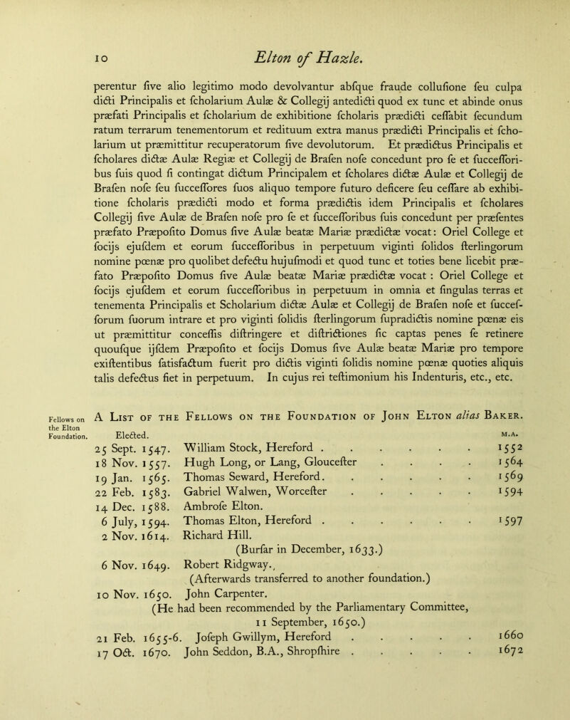 perentur five alio legitimo modo devolvantur abfque fraude collufione feu culpa didi Principalis et fcholarium Aulas & Collegij antedidi quod ex tunc et abinde onus praefati Principalis et fcholarium de exhibitione fcholaris prasdidi ceflabit fecundum ratum terrarum tenementorum et redituum extra manus prasdidi Principalis et fcho- larium ut praemittitur recuperatorum five devolutorum. Et praedidus Principalis et fcholares didas Aulas Regias et Collegij de Brafen nofe concedunt pro fe et fucceflori- bus fuis quod fi contingat didum Principalem et fcholares didae Aulae et Collegij de Brafen nofe feu fuccelfores fuos aliquo tempore futuro deficere feu ceflare ab exhibi- tione fcholaris prasdidi modo et forma prasdidis idem Principalis et fcholares Collegij five Aulas de Brafen nofe pro fe et fuccefloribus fuis concedunt per praefentes praefato Praepofito Domus five Aulae beatas Mariae prasdidae vocat: Oriel College et focijs ejufdem et eorum fuccefloribus in perpetuum viginti folidos fterlingorum nomine pcenae pro quolibet defedu hujufmodi et quod tunc et toties bene licebit pras- fato Praepofito Domus five Aulae beatae Marias praedidas vocat : Oriel College et focijs ejufdem et eorum fuccefloribus in perpetuum in omnia et fingulas terras et tenementa Principalis et Scholarium didas Aulae et Collegij de Brafen nofe et fuccef- forum fuorum intrare et pro viginti folidis fterlingorum fupradidis nomine pcenae eis ut praemittitur conceflis diftringere et diftridiones fic captas penes fe retinere quoufque ijfdem Praepofito et focijs Domus five Aulae beatas Marias pro tempore exiftentibus fatisfadum fuerit pro didis viginti folidis nomine pcenae quoties aliquis talis defedus fiet in perpetuum. In cujus rei teftimonium his Indenturis, etc., etc. Fellows on the Elton Foundation. A List of the Fellows on the Foundation of John Elton alias Baker. Elefted. M. A. 25 Sept. 1547. William Stock, Hereford ...... 1552 18 Nov. 1 557. Hugh Long, or Lang, Gloucefter .... 1564 19 Jan. 1565. Thomas Seward, Hereford. ..... 1569 22 Feb. 1583. Gabriel Walwen, Worcefter ..... J594 14 Dec. 1588. Ambrofe Elton. 6 July, 1594. Thomas Elton, Hereford ...... 1597 2 Nov. 1614. Richard Hill. (Burfar in December, 1633.) 6 Nov. 1649. Robert Ridgway., (Afterwards transferred to another foundation.) 10 Nov. 1650. John Carpenter. (He had been recommended by the Parliamentary Committee, 11 September, 1650.) 1660 21 Feb. 1655-6 . Jofeph Gwillym, Hereford ..... 17 Od. 1670. John Seddon, B.A., Shropfhire 1672