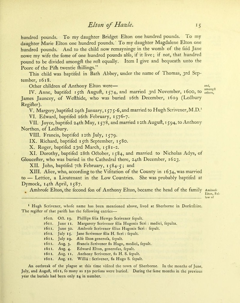 hundred pounds. To my daughter Bridget Elton one hundred pounds. To my daughter Marie Elton one hundred pounds.' To my daughter Magdalene Elton one hundred pounds. And to the child now remayninge in the womb of the faid Jane nowe my wife the fome of one hundred pounds alfo, if it live; if not, that hundred pound to be divided amongft the reft equally. Item I give and bequeath unto the Poore of the Pifti twentie fhillings.” This child was baptifed in Bath Abbey, under the name of Thomas, 3rd Sep- tember, 1618. Other children of Anthony Elton were— IV. Anne, baptifed 15th Auguft, 1574, and married 3rd November, 1600, to James Jauncey, of Wefthide, who was buried 16th December, 1619 (Ledbury Regifter). V. Margery,baptifed 29th January, 157 5-6, and married to Hugh Scrivener, M.D.1 VI. Edward, baptifed 26th February, 1576-7. VII. Joyce, baptifed 24th May, 1578, and married 12th Auguft, 1594, to Anthony Northen, of Ledbury. VIII. Francis, baptifed 12th July, 1579. IX. Richard, baptifed 15th September, 1580. X. Roger, baptifed 23rd March, 1581-2. XI. Dorothy, baptifed 28th October, 1584, and married to Nicholas Adys, of Gloucefter, who was buried in the Cathedral there, 24th December, 1623. XII. John, baptifed 7th February, 1584-5; and XIII. Alice, who, according to the Visitation of the County in 1634,was married to — Lettice, a Lieutenant in the Low Countries. She was probably baptifed at Dymock, 14th April, 1587. Ambrofe Elton, the fecond fon of Anthony Elton, became the head of the family 1 Hugh Scrivener, whofe name has been mentioned above, lived at Sherborne in Dorfetfi.ire. The regifter of that parilh has the following entries— 1610. Oft. 19. Phillips filia Hewgo Scrivener fepult. 1611. June 11. Margarety Scrivener filia Hugonis Seri : medici, fepulta. 1611. June 30. Ambrofe Scrivener filius Hugonis Seri: fepult. 1611. July 15. Jane Scrivener filia H. Seri : fepult. 1611. July 29. Alfe Ilton generofa, fepult. 1611. Aug. 3. ffrancis Scrivener fis Hugo, medici, fepult. 1611. Aug. 4. Edward Elton, generofus, fepult. 1611. Aug. 11. Anthony Scrivener, fis H. S. fepult. 1611. Aug. 21. Willia : Scrivener, fis Hugo S. fepult. An outbreak of the plague at this time vifited the town of Sherborne. In the months of June, July, and Auguft, 1611, fo many as 230 perfons were buried. During the fame months in the previous year the burials had been only 24 in number. and, amongft others, Ambrofe Elton, Fel- low of