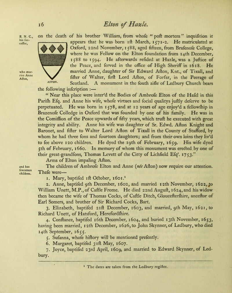 B. N. C., his fuc- ceflbr, who mar- ries Anne Alton, and has feventeen children. 16 Elton of Hazle. ASTON. on the death of his brother William, from whofe “ poft mortem ” inquifition it appears that he was born ift March, 1571-2. He matriculated at Oxford, 22nd November, 1588, aged fifteen, from Brafenofe College, where he was Fellow on the Elton foundation from 14th December, 1588 to 1594. He afterwards refided at Hazle, was a Juftice of the Peace, and ferved in the office of High Sheriff in 1618. He married Anne, daughter of Sir Edward Afton, Knt., of Tixall, and fifter of Walter, firft Lord Afton, of Forfar, in the Peerage of Scotland. A monument in the fouth aifle of Ledbury Church bears the following infcription :— “ Near this place were inter’d the Bodies of Ambrofe Elton of the Hafel in this Parifti Efq. and Anne his wife, whofe virtues and focial qualitys juftly deferve to be perpetuated. He was born in 1578, and at 12 years of age enjoy’d a fellowftiip in Brazenofe Colledge in Oxford that was founded by one of his family. He was in the Comiffion of the Peace upwards of fifty years, which truft he executed with great integrity and ability. Anne his wife was daughter of Sr. Edwd. Afton Knight and Baronet, and fifter to Walter Lord Afton of Tixall in the County of Stafford, by whom he had three fons and fourteen daughters; and from their own loins they liv’d to fee above 120 children. He dyed the 19th of February, 1659. His wife dyed 5th of February, 1660. In memory of whom this monument was erefted by one of their great-grandfons, Thomas Levett of the Citty of Lichfield Efqr. 1753.” Arms of Elton impaling Afton. The children of Ambrofe Elton and Anne (nie Afton) now require our attention. Thefe were— 1. Mary, baptifed ift Odtober, 1601.1 2. Anne, baptifed 9th December, 1602, and married 12th November, 1622, .to William Unett, M.P., of Caftle Frome. He died 22nd Auguft, 1624, and his widow then became the wife of Thomas Cocks, of Caftle Ditch, Gloucefterfhire, anceftor of Earl Somers, and brother of Sir Richard Cocks, Bart. 3. Elizabeth, baptifed 21ft December, 1603, and married, 9th May, 1621, to Richard Unett, of Hatsford, Herefordffiire. 4. Conftance, baptifed 16th December, 1604, and buried 13th November, 1653, having been married, 12th December, 1626, to John Skynner,of Ledbury, who died 14th September, 1655. 5. Sufanna, whofe hiftory will be mentioned prefently. 6. Margaret, baptifed 31ft May, 1607. 7. Joyce, baptifed 23rd April, 1609, and married to Edward Skynner, of Led- bury. The dates are taken from the Ledbury regifter.