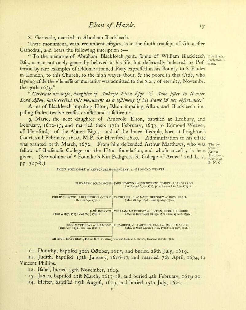 8. Gertrude, married to Abraham Blackleech. Their monument, with recumbent effigies, is in the fouth tranfept of Gloucester Cathedral, and bears the following infcription :— “ To the memorie of Abraham Blackleech gent., fonne of William Blackleech Efq., a man not onely generally beloved in his life, but deferuedly indeared to Pof- teritie by rare examples of feldome attained Piety expreffed in his Bounty to S. Paules in London, to this Church, to the high wayes about, & the poore in this Citie, who layeing afide the vileneffie of mortality was admitted to the glory of eternity, Novembr. the 30th 1639.” “ Gertrude his wife, daughter of Ambrofe Elton Efqr. & Anne fifier to Walter Lord Afion, hath erefted this monument as a teftimony of his Fame & her ohfervance.” Arms of Blackleech impaling Elton, Elton impaling Alton, and Blackleech im- paling Gules, twelve crofTes crofflet and a faltire or. 9. Marie, the next daughter of Ambrofe Elton, baptifed at Ledbury, 2nd February, 1612-13, and married there 17th February, 1633, to Edmond Weaver, of Hereford,—of the Above Eign,—and of the Inner Temple, born at Leighton’s Court, 2nd February, 1610, M.P. for Hereford 1640. Administration to his eftate was granted nth March, 1672. From him defeended Arthur Matthews, who was fellow of Brafenofe College on the Elton foundation, and whofe anceltry is here given. (See volume of “ Founder’s Kin Pedigrees, R. College of Arms,” 2nd L. 2, pp. 327-8.) PHILIP SCUDAMORE of KENTCHURCH=pMARGERY, d. of EDMOND WEAVER ELIZABETH SCUDAMORE=pJOHN HOSKYNS of BERNITHENS COURT, LLANGARRON (Will dated 6 Jan. 1737, pr. at Hereford 14 Apr. 1739.) PHILIP HOSKYNS of BERNITHENS COURT ^CATHERINE, d. of JAMES GREGORY of HOW CAPEL (Died 17 Sep. 1738.) (Mar. 28 Sep. 1697 ; died 19 May, 1716.) (Bora 4 May, 1719; died May, 1768.) JANE HOSKYNS==WILLIAM MATTHEWS of LINTON, HEREFORDSHIRE (Mar. at How Capel 18 Sep. 1750; died 19 Dec. 1799.) JOHN MATTHEWS of BELMONT=p ELIZABETH, d. of ARTHUR ELLIS of MUCH MARCLE (Bom Oct. 1753 ; died Jan. 1826.) (Mar. at Much Marcle 8 Nov. 1778 ; died Nov. 1823.) ARTHUR MATTHEWS, Fellow B. N. C. 1810; bom and bapt. at S. Owen’s, Hereford 20 Feb. 1788. 10. Dorothy, baptifed 30th October, 1615, and buried 28th July, 1619. 11. Judith, baptifed 13th January, 1616-17, and married 7th April, 1634^0 Vincent Phillips. 12. Ifabel, buried 15th November, 1619. 13. James, baptifed 21ft March, 1617-18, and buried 4th February, 1619-20. 14. Hefter, baptifed 15th Auguft, 1619, and buried 13th July, 1622. D The Black leech monu ment. The de- feent of Arthur Matthews, Fellow of B. N. C.