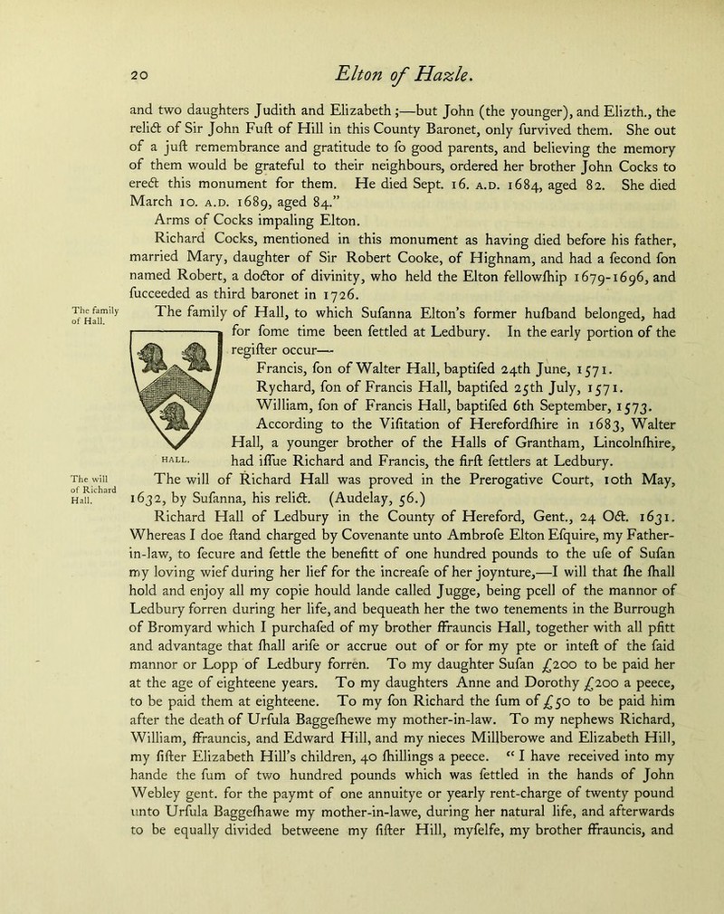 The family of Hall. The will of Richard Hall. and two daughters Judith and Elizabeth ;—but John (the younger), and Elizth., the relift of Sir John Full; of Hill in this County Baronet, only furvived them. She out of a juft remembrance and gratitude to fo good parents, and believing the memory of them would be grateful to their neighbours, ordered her brother John Cocks to ereft this monument for them. He died Sept. 16. a.d. 1684, aged 82. She died March 10. a.d. 1689, aged 84.” Arms of Cocks impaling Elton. Richard Cocks, mentioned in this monument as having died before his father, married Mary, daughter of Sir Robert Cooke, of Highnam, and had a fecond fon named Robert, a doftor of divinity, who held the Elton fellowfhip 1679-1696, and fucceeded as third baronet in 1726. HALL. The family of Hall, to which Sufanna Elton’s former hufband belonged, had for fome time been fettled at Ledbury. In the early portion of the regifter occur— Francis, fon of Walter Hall, baptifed 24th June, 1571. Rychard, fon of Francis Hall, baptifed 25th July, 1571. William, fon of Francis Hall, baptifed 6th September, 1573. According to the Vifitation of Herefordfhire in 1683, Walter Hall, a younger brother of the Halls of Grantham, Lincolnlhire, had iffue Richard and Francis, the firft fettlers at Ledbury. The will of Richard Hall was proved in the Prerogative Court, 10th May, 1632, by Sufanna, his relift. (Audelay, 56.) Richard Hall of Ledbury in the County of Hereford, Gent., 24 Oft. 1631. Whereas I doe ftand charged by Covenante unto Ambrofe Elton Efquire, my Father- in-law, to fecure and fettle the benefitt of one hundred pounds to the ufe of Sufan my loving wief during her lief for the increafe of her joynture,—I will that fhe fhall hold and enjoy all my copie hould lande called Jugge, being pcell of the mannor of Ledbury forren during her life, and bequeath her the two tenements in the Burrough of Bromyard which I purchafed of my brother ffrauncis Hall, together with all pfitt and advantage that fhall arife or accrue out of or for my pte or inteft of the faid mannor or Lopp of Ledbury forren. To my daughter Sufan £100 to be paid her at the age of eighteene years. To my daughters Anne and Dorothy ^200 a peece, to be paid them at eighteene. To my fon Richard the fum of £50 to be paid him after the death of Urfula Baggelhewe my mother-in-law. To my nephews Richard, William, ffrauncis, and Edward Hill, and my nieces Millberowe and Elizabeth Hill, my fifter Elizabeth Hill’s children, 40 fhillings a peece. “ I have received into my hande the fum of two hundred pounds which was fettled in the hands of John Webley gent, for the paymt of one annuitye or yearly rent-charge of twenty pound unto Urfula Baggefhawe my mother-in-lawe, during her natural life, and afterwards to be equally divided betweene my fifter Hill, myfelfe, my brother ffrauncis, and