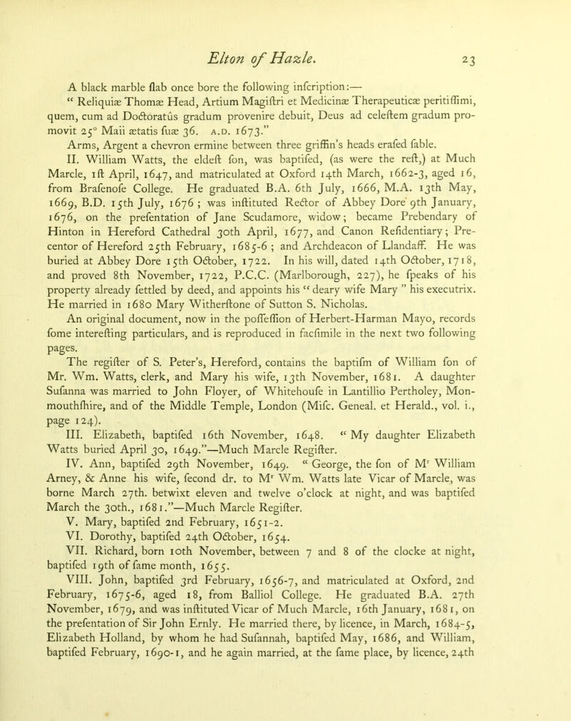 A black marble flab once bore the following infcription:— “ Reliquiae Thomas Head, Artium Magiftri et Medicinas Therapeuticas peritiffimi, quern, cum ad Dodloratus gradum provenire debuit, Deus ad celeftem gradum pro- movit 250 Maii astatis fuae 36. a.d. 1673.” Arms, Argent a chevron ermine between three griffin’s heads erafed fable. II. William Watts, the eldeft fon, was baptifed, (as were the reft,) at Much Marcle, ift April, 1647, and matriculated at Oxford 14th March, 1662-3, aged 16, from Brafenofe College. He graduated B.A. 6th July, 1666, M.A. 13th May, 1669, B.D. 15th July, 1676 ; was inftituted Redtor of Abbey Dore 9th January, 1676, on the prefentation of Jane Scudamore, widow; became Prebendary of Hinton in Hereford Cathedral 30th April, 1677, and Canon Refidentiary; Pre- centor of Hereford 25th February, 1685-6 ; and Archdeacon of Llandaffi He was buried at Abbey Dore 15th Odlober, 1722. In his will, dated 14th Odlober, 1718, and proved 8th November, 1722, P.C.C. (Marlborough, 227), he fpeaks of his property already fettled by deed, and appoints his tc deary wife Mary ” his executrix. He married in 1680 Mary Witherftone of Sutton S. Nicholas. An original document, now in the pofteffion of Herbert-Harman Mayo, records fome interefting particulars, and is reproduced in facfimile in the next two following pages. The regifter of S. Peter’s, Hereford, contains the baptifm of William fon of Mr. Wm. Watts, clerk, and Mary his wife, 13th November, 1681. A daughter Sufanna was married to John Floyer, of Whitehoufe in Lantillio Pertholey, Mon- mouthfhire, and of the Middle Temple, London (Mifc. Geneal. et Herald., vol. i., page 124). III. Elizabeth, baptifed 16th November, 1648. “ My daughter Elizabeth Watts buried April 30, 1649.”—Much Marcle Regifter. IV. Ann, baptifed 29th November, 1649. “ George, the fon of Mr William Arney, & Anne his wife, fecond dr. to Mr Wm. Watts late Vicar of Marcle, was borne March 27th. betwixt eleven and twelve o’clock at night, and was baptifed March the 30th., 1681.”—Much Marcle Regifter. V. Mary, baptifed 2nd February, 1651-2. VI. Dorothy, baptifed 24th Odtober, 1654. VII. Richard, born 10th November, between 7 and 8 of the clocke at night, baptifed 19th of fame month, 1655. VIII. John, baptifed 3rd February, 1656-7, and matriculated at Oxford, 2nd February, 1675-6, aged 18, from Balliol College. He graduated B.A. 27th November, 1679, and was inftituted Vicar of Much Marcle, 16th January, 1681, on the prefentation of Sir John Ernly. He married there, by licence, in March, 1684-5, Elizabeth Holland, by whom he had Sufannah, baptifed May, 1686, and William, baptifed February, 1690-1, and he again married, at the fame place, by licence, 24th