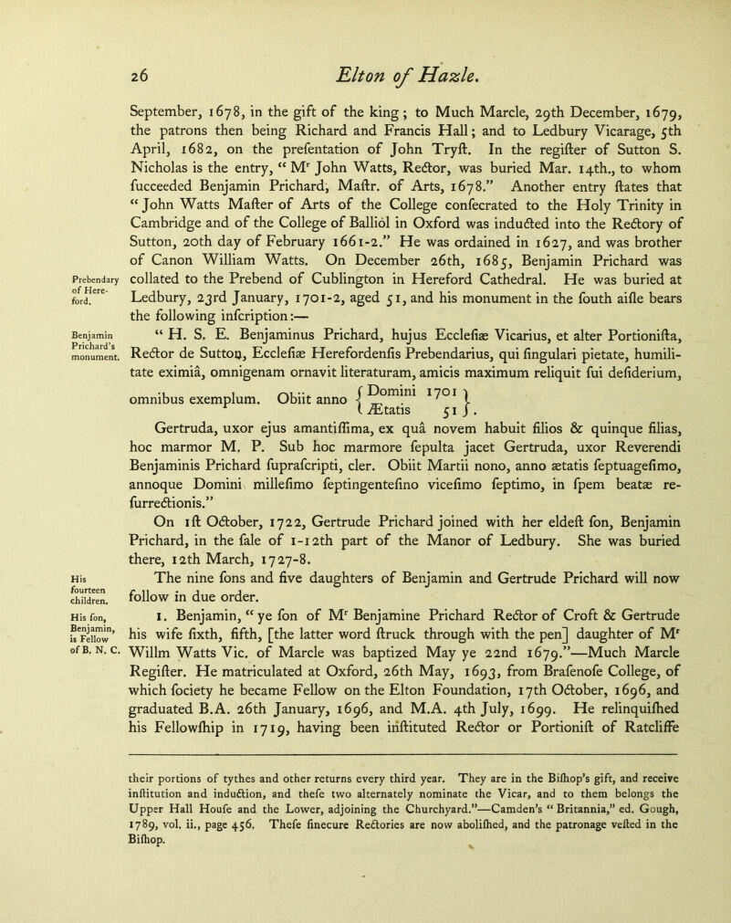 Prebendary of Here- ford. Benjamin Prichard’s monument. His fourteen children. His fon, Benjamin, is Fellow of B. N. C. 26 Elton of Hazle. September, 1678, in the gift of the king; to Much Marcle, 29th December, 1679, the patrons then being Richard and Francis Hall; and to Ledbury Vicarage, 5th April, 1682, on the prefentation of John Tryd. In the regider of Sutton S. Nicholas is the entry,“ Mr John Watts, Redor, was buried Mar. 14th., to whom fucceeded Benjamin Prichard, Maftr. of Arts, 1678.” Another entry dates that “John Watts Mader of Arts of the College confecrated to the Holy Trinity in Cambridge and of the College of Balliol in Oxford was induded into the Redory of Sutton, 20th day of February 1661-2.” He was ordained in 1627, and was brother of Canon William Watts. On December 26th, 1685, Benjamin Prichard was collated to the Prebend of Cublington in Hereford Cathedral. He was buried at Ledbury, 23rd January, 1701-2, aged 51, and his monument in the fouth aide bears the following infcription:— “ H. S. E. Benjaminus Prichard, hujus Ecclefise Vicarius, et alter Portionida, Redor de Suttou, Ecclefias Herefordenfis Prebendarius, qui dngulari pietate, humili- tate eximia, omnigenam ornavit literaturam, amicis maximum reliquit fui defiderium, omnibus exemplum. Obiit anno J Domini 1701 I iEtatis 5 Gertruda, uxor ejus amantidima, ex qua novem habuit filios & quinque Alias, hoc marmor M. P. Sub hoc marmore fepulta jacet Gertruda, uxor Reverendi Benjaminis Prichard fuprafcripti, cler. Obiit Martii nono, anno aetatis feptuagefimo, annoque Domini millefimo feptingentedno vicedmo feptimo, in fpem beatas re- furredionis.” On id Odober, 1722, Gertrude Prichard joined with her elded fon, Benjamin Prichard, in the fale of i-i2th part of the Manor of Ledbury. She was buried there, 12th March, 1727-8. The nine fons and five daughters of Benjamin and Gertrude Prichard will now follow in due order. 1. Benjamin, “ye fon of Mr Benjamine Prichard Redor of Croft & Gertrude his wife fixth, fifth, [the latter word druck through with the pen] daughter of Mr Willm Watts Vic. of Marcle was baptized May ye 22nd 1679.”—Much Marcle Regider. He matriculated at Oxford, 26th May, 1693, from Brafenofe College, of which fociety he became Fellow on the Elton Foundation, 17th Odober, 1696, and graduated B.A. 26th January, 1696, and M.A. 4th July, 1699. He relinquifhed his Fellowdiip in 1719, having been indituted Redor or Portionid of Ratcliffe their portions of tythes and other returns every third year. They are in the Bilhop’s gift, and receive inftitution and induction, and thefe two alternately nominate the Vicar, and to them belongs the Upper Hall Houfe and the Lower, adjoining the Churchyard.”—Camden’s “ Britannia,” ed. Gough, 1789, vol. ii., page 456. Thefe finecure Redtories are now abolilhed, and the patronage veiled in the Bilhop.