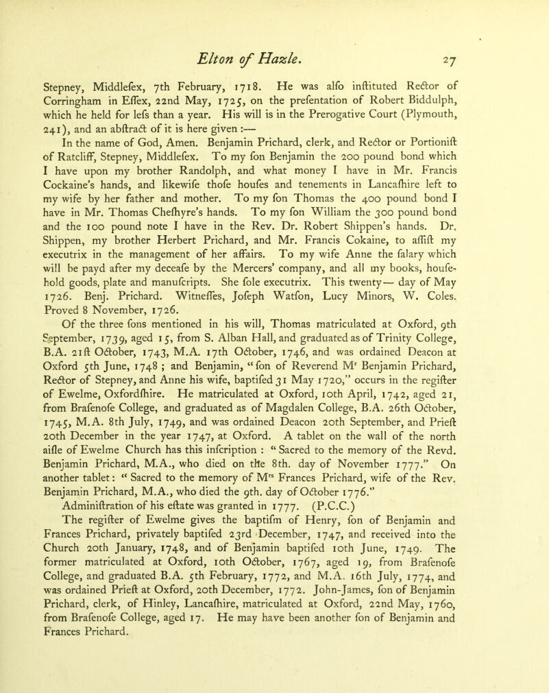 Stepney, Middlefex, 7th February, 1718. He was alfo inftituted Redor of Corringham in Eflex, 22nd May, 1725, on the prefentation of Robert Biddulph, which he held for lefs than a year. His will is in the Prerogative Court (Plymouth, 241), and an abftrad of it is here given :— In the name of God, Amen. Benjamin Prichard, clerk, and Redor or Portionift of Ratcliff, Stepney, Middlefex. To my fon Benjamin the 200 pound bond which I have upon my brother Randolph, and what money I have in Mr. Francis Cockaine’s hands, and likewife thofe houfes and tenements in Lancafhire left to my wife by her father and mother. To my fon Thomas the 400 pound bond I have in Mr. Thomas Chefhyre’s hands. To my fon William the 300 pound bond and the 100 pound note I have in the Rev. Dr. Robert Shippen’s hands. Dr. Shippen, my brother Herbert Prichard, and Mr. Francis Cokaine, to aflift my executrix in the management of her affairs. To my wife Anne the falary which will be payd after my deceafe by the Mercers’ company, and all my books, houfe- hold goods, plate and manufcripts. She foie executrix. This twenty— day of May 1726. Benj. Prichard. Witneffes, Jofeph Watfon, Lucy Minors, W. Coles. Proved 8 November, 1726. Of the three fons mentioned in his will, Thomas matriculated at Oxford, 9th September, 1739, aged 15, from S. Alban Hall, and graduated as of Trinity College, B.A. 21 ft Odober, 1743, M.A. 17th October, 1746, and was ordained Deacon at Oxford 5th June, 1748 ; and Benjamin, “fon of Reverend Mr Benjamin Prichard, Redor of Stepney, and Anne his wife, baptifed3i May 1720,” occurs in the regifter of Ewelme, Oxfordfhire. He matriculated at Oxford, 10th April, 1742, aged 21, from Brafenofe College, and graduated as of Magdalen College, B.A. 26th Odober, 1745, M.A. 8th July, 1749, and was ordained Deacon 20th September, and Prieft 20th December in the year 1747, at Oxford. A tablet on the wall of the north aifle of Ewelme Church has this infcription : “Sacred to the memory of the Revd. Benjamin Prichard, M.A., who died on the 8th. day of November 1777.” On another tablet: “ Sacred to the memory of Mrs Frances Prichard, wife of the Rev. Benjamin Prichard, M.A., who died the 9th. day of Odober 1776.” Adminiftration of his eftate was granted in 1777. (P.C.C.) The regifter of Ewelme gives the baptifm of Henry, fon of Benjamin and Frances Prichard, privately baptifed 23rd December, 1747, and received into the Church 20th January, 1748, and of Benjamin baptifed 10th June, 1749. The former matriculated at Oxford, 10th Odober, 1767, aged 19, from Brafenofe College, and graduated B.A. 5th February, 1772, and M.A. 16th July, 1774, and was ordained Prieft at Oxford, 20th December, 1772. John-James, fon of Benjamin Prichard, clerk, of Hinley, Lancafhire, matriculated at Oxford, 22nd May, 1760, from Brafenofe College, aged 17. He may have been another fon of Benjamin and Frances Prichard.